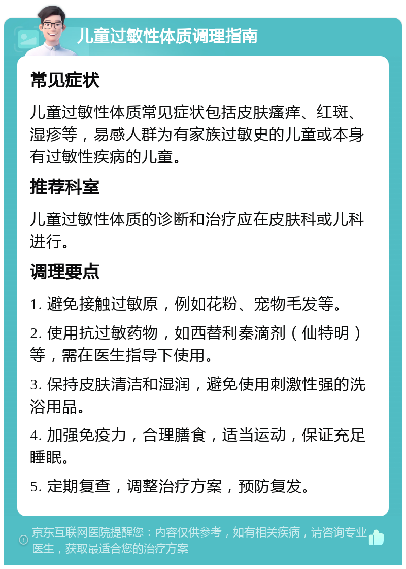 儿童过敏性体质调理指南 常见症状 儿童过敏性体质常见症状包括皮肤瘙痒、红斑、湿疹等，易感人群为有家族过敏史的儿童或本身有过敏性疾病的儿童。 推荐科室 儿童过敏性体质的诊断和治疗应在皮肤科或儿科进行。 调理要点 1. 避免接触过敏原，例如花粉、宠物毛发等。 2. 使用抗过敏药物，如西替利秦滴剂（仙特明）等，需在医生指导下使用。 3. 保持皮肤清洁和湿润，避免使用刺激性强的洗浴用品。 4. 加强免疫力，合理膳食，适当运动，保证充足睡眠。 5. 定期复查，调整治疗方案，预防复发。