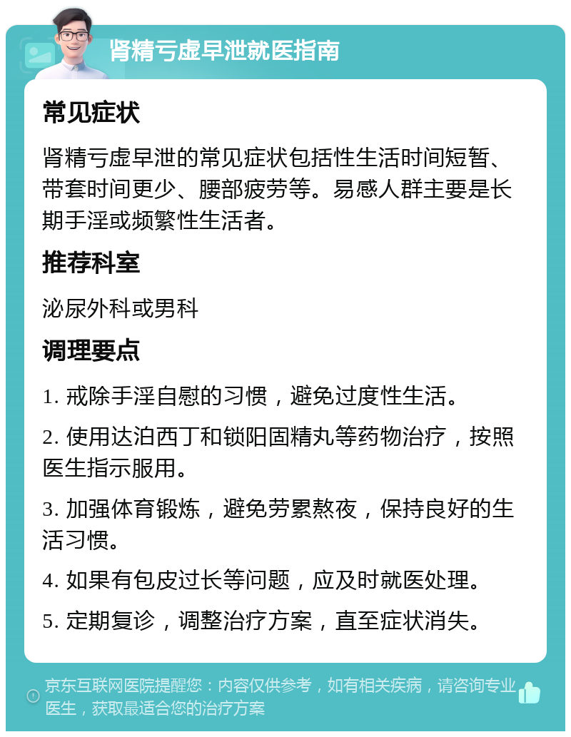 肾精亏虚早泄就医指南 常见症状 肾精亏虚早泄的常见症状包括性生活时间短暂、带套时间更少、腰部疲劳等。易感人群主要是长期手淫或频繁性生活者。 推荐科室 泌尿外科或男科 调理要点 1. 戒除手淫自慰的习惯，避免过度性生活。 2. 使用达泊西丁和锁阳固精丸等药物治疗，按照医生指示服用。 3. 加强体育锻炼，避免劳累熬夜，保持良好的生活习惯。 4. 如果有包皮过长等问题，应及时就医处理。 5. 定期复诊，调整治疗方案，直至症状消失。