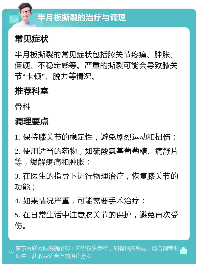 半月板撕裂的治疗与调理 常见症状 半月板撕裂的常见症状包括膝关节疼痛、肿胀、僵硬、不稳定感等。严重的撕裂可能会导致膝关节“卡顿”、脱力等情况。 推荐科室 骨科 调理要点 1. 保持膝关节的稳定性，避免剧烈运动和扭伤； 2. 使用适当的药物，如硫酸氨基葡萄糖、痛舒片等，缓解疼痛和肿胀； 3. 在医生的指导下进行物理治疗，恢复膝关节的功能； 4. 如果情况严重，可能需要手术治疗； 5. 在日常生活中注意膝关节的保护，避免再次受伤。