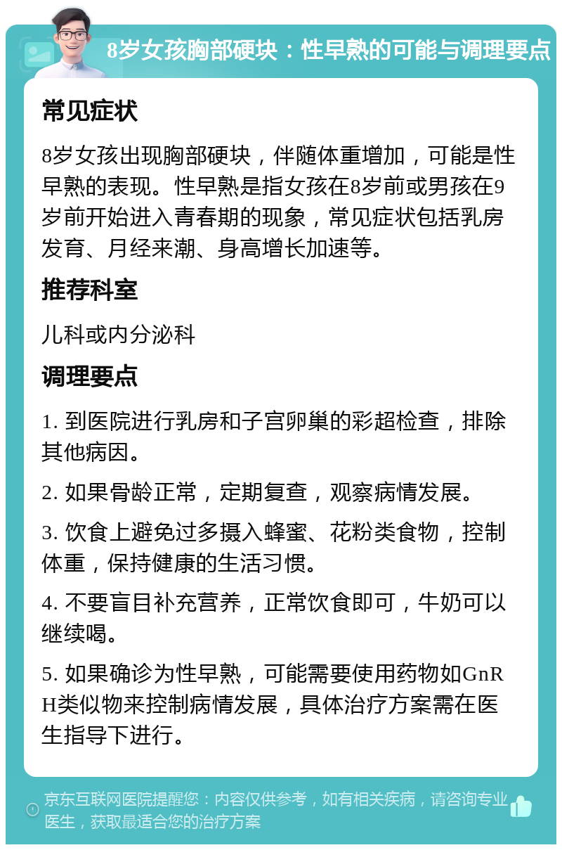 8岁女孩胸部硬块：性早熟的可能与调理要点 常见症状 8岁女孩出现胸部硬块，伴随体重增加，可能是性早熟的表现。性早熟是指女孩在8岁前或男孩在9岁前开始进入青春期的现象，常见症状包括乳房发育、月经来潮、身高增长加速等。 推荐科室 儿科或内分泌科 调理要点 1. 到医院进行乳房和子宫卵巢的彩超检查，排除其他病因。 2. 如果骨龄正常，定期复查，观察病情发展。 3. 饮食上避免过多摄入蜂蜜、花粉类食物，控制体重，保持健康的生活习惯。 4. 不要盲目补充营养，正常饮食即可，牛奶可以继续喝。 5. 如果确诊为性早熟，可能需要使用药物如GnRH类似物来控制病情发展，具体治疗方案需在医生指导下进行。