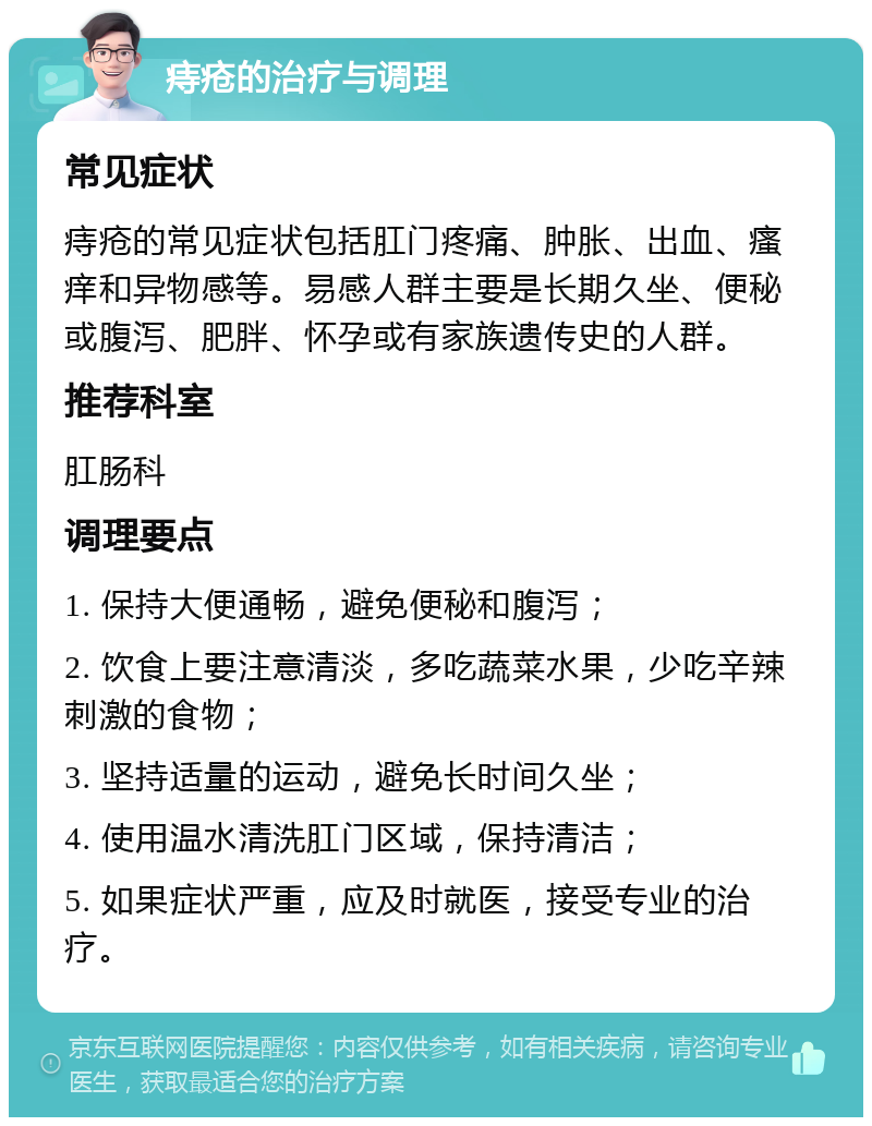 痔疮的治疗与调理 常见症状 痔疮的常见症状包括肛门疼痛、肿胀、出血、瘙痒和异物感等。易感人群主要是长期久坐、便秘或腹泻、肥胖、怀孕或有家族遗传史的人群。 推荐科室 肛肠科 调理要点 1. 保持大便通畅，避免便秘和腹泻； 2. 饮食上要注意清淡，多吃蔬菜水果，少吃辛辣刺激的食物； 3. 坚持适量的运动，避免长时间久坐； 4. 使用温水清洗肛门区域，保持清洁； 5. 如果症状严重，应及时就医，接受专业的治疗。