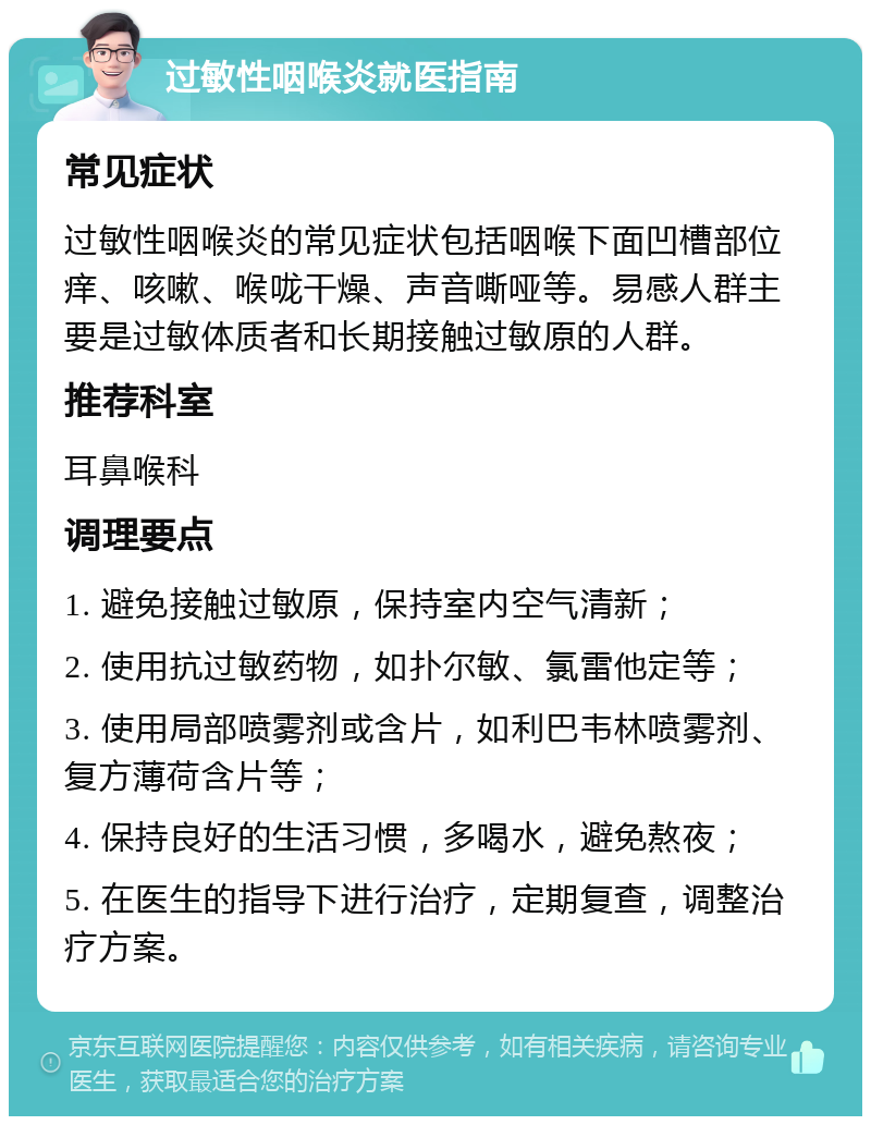 过敏性咽喉炎就医指南 常见症状 过敏性咽喉炎的常见症状包括咽喉下面凹槽部位痒、咳嗽、喉咙干燥、声音嘶哑等。易感人群主要是过敏体质者和长期接触过敏原的人群。 推荐科室 耳鼻喉科 调理要点 1. 避免接触过敏原，保持室内空气清新； 2. 使用抗过敏药物，如扑尔敏、氯雷他定等； 3. 使用局部喷雾剂或含片，如利巴韦林喷雾剂、复方薄荷含片等； 4. 保持良好的生活习惯，多喝水，避免熬夜； 5. 在医生的指导下进行治疗，定期复查，调整治疗方案。