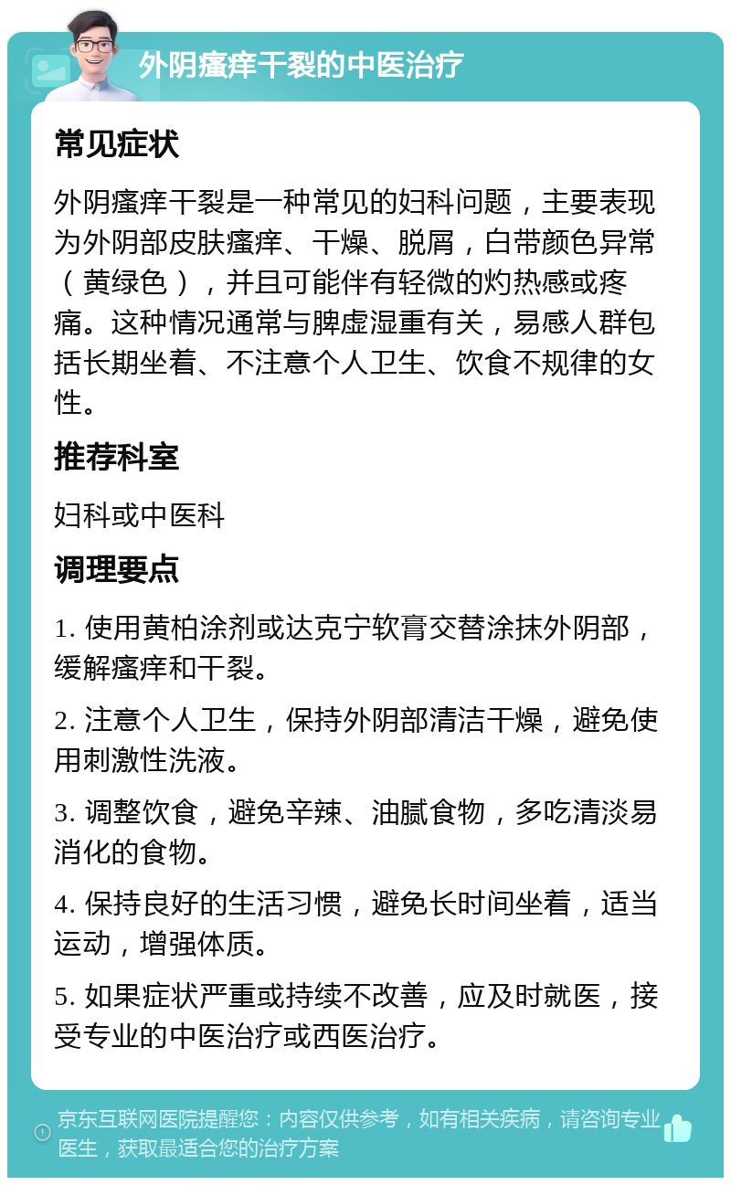 外阴瘙痒干裂的中医治疗 常见症状 外阴瘙痒干裂是一种常见的妇科问题，主要表现为外阴部皮肤瘙痒、干燥、脱屑，白带颜色异常（黄绿色），并且可能伴有轻微的灼热感或疼痛。这种情况通常与脾虚湿重有关，易感人群包括长期坐着、不注意个人卫生、饮食不规律的女性。 推荐科室 妇科或中医科 调理要点 1. 使用黄柏涂剂或达克宁软膏交替涂抹外阴部，缓解瘙痒和干裂。 2. 注意个人卫生，保持外阴部清洁干燥，避免使用刺激性洗液。 3. 调整饮食，避免辛辣、油腻食物，多吃清淡易消化的食物。 4. 保持良好的生活习惯，避免长时间坐着，适当运动，增强体质。 5. 如果症状严重或持续不改善，应及时就医，接受专业的中医治疗或西医治疗。