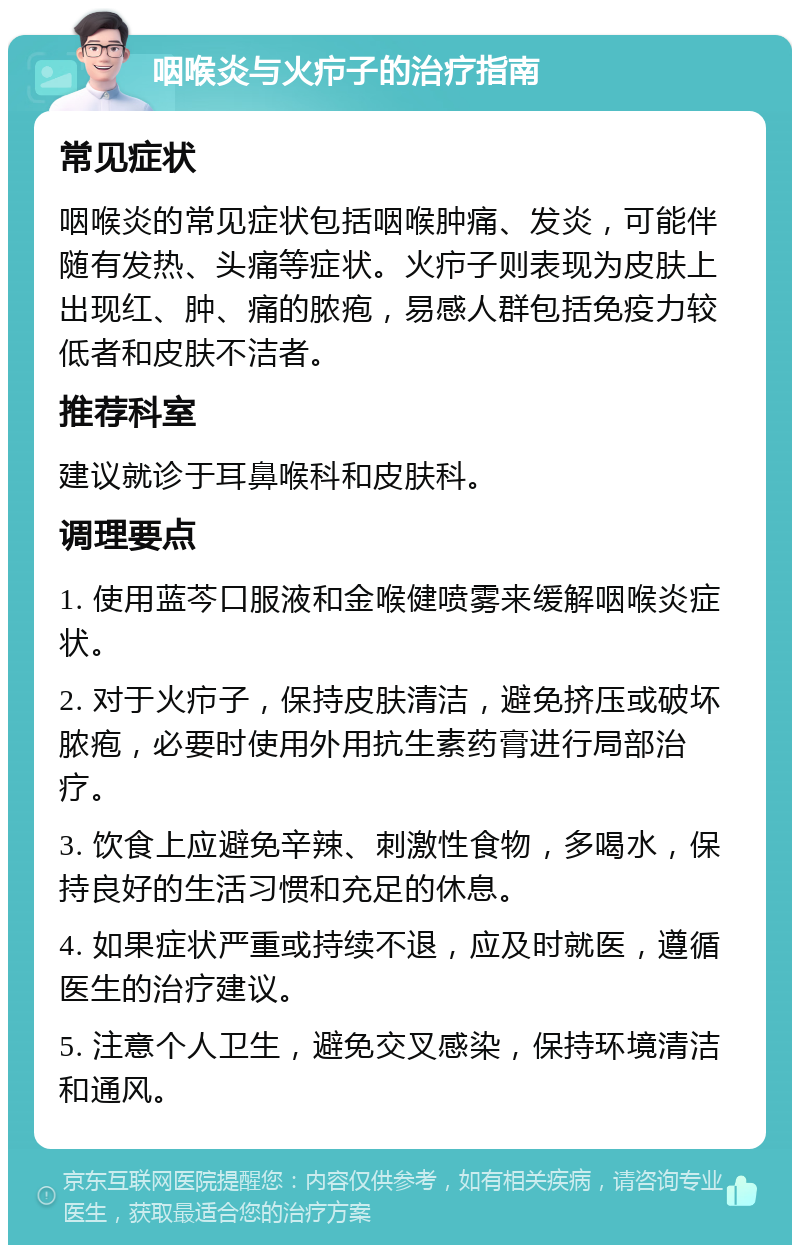 咽喉炎与火疖子的治疗指南 常见症状 咽喉炎的常见症状包括咽喉肿痛、发炎，可能伴随有发热、头痛等症状。火疖子则表现为皮肤上出现红、肿、痛的脓疱，易感人群包括免疫力较低者和皮肤不洁者。 推荐科室 建议就诊于耳鼻喉科和皮肤科。 调理要点 1. 使用蓝芩口服液和金喉健喷雾来缓解咽喉炎症状。 2. 对于火疖子，保持皮肤清洁，避免挤压或破坏脓疱，必要时使用外用抗生素药膏进行局部治疗。 3. 饮食上应避免辛辣、刺激性食物，多喝水，保持良好的生活习惯和充足的休息。 4. 如果症状严重或持续不退，应及时就医，遵循医生的治疗建议。 5. 注意个人卫生，避免交叉感染，保持环境清洁和通风。