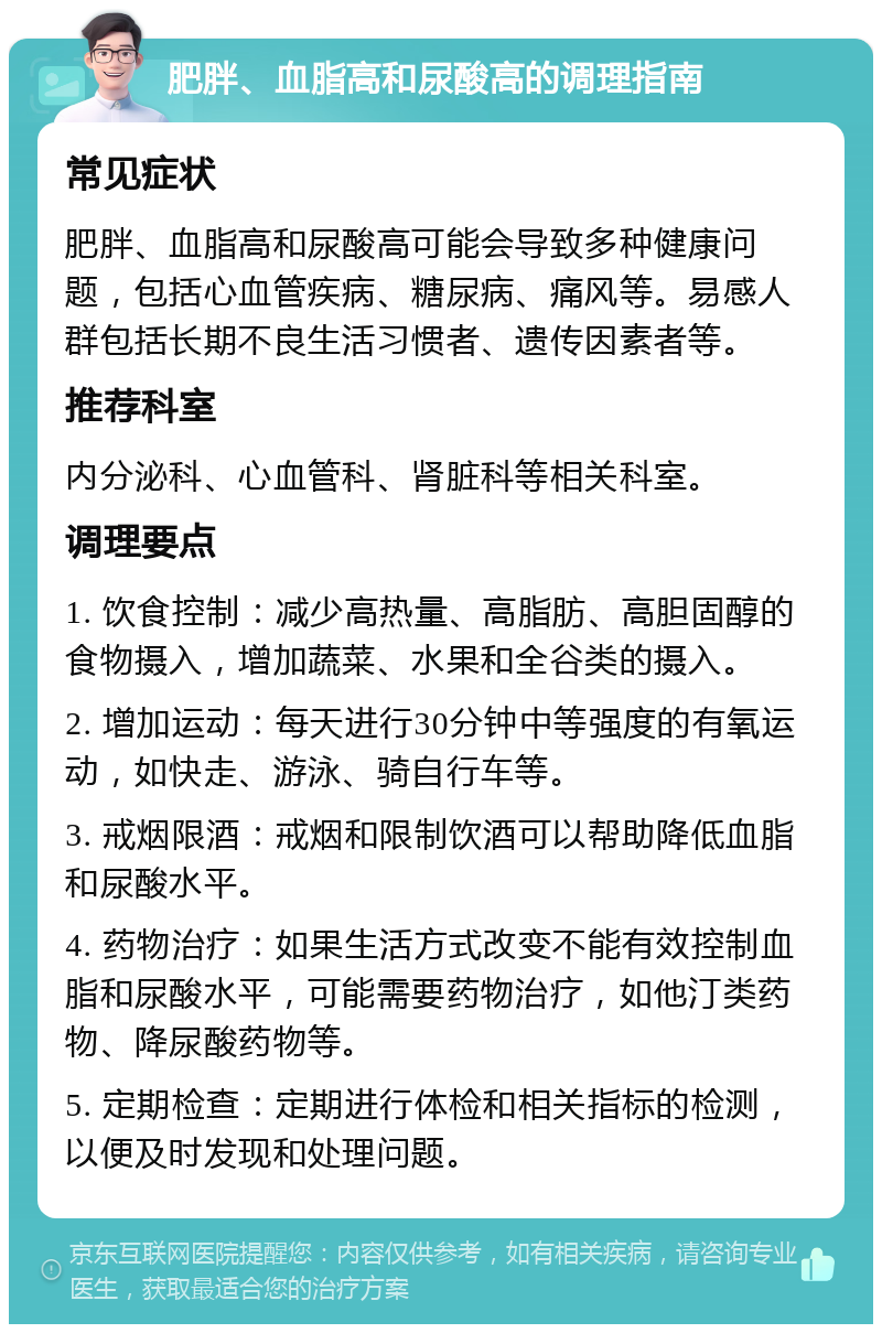 肥胖、血脂高和尿酸高的调理指南 常见症状 肥胖、血脂高和尿酸高可能会导致多种健康问题，包括心血管疾病、糖尿病、痛风等。易感人群包括长期不良生活习惯者、遗传因素者等。 推荐科室 内分泌科、心血管科、肾脏科等相关科室。 调理要点 1. 饮食控制：减少高热量、高脂肪、高胆固醇的食物摄入，增加蔬菜、水果和全谷类的摄入。 2. 增加运动：每天进行30分钟中等强度的有氧运动，如快走、游泳、骑自行车等。 3. 戒烟限酒：戒烟和限制饮酒可以帮助降低血脂和尿酸水平。 4. 药物治疗：如果生活方式改变不能有效控制血脂和尿酸水平，可能需要药物治疗，如他汀类药物、降尿酸药物等。 5. 定期检查：定期进行体检和相关指标的检测，以便及时发现和处理问题。