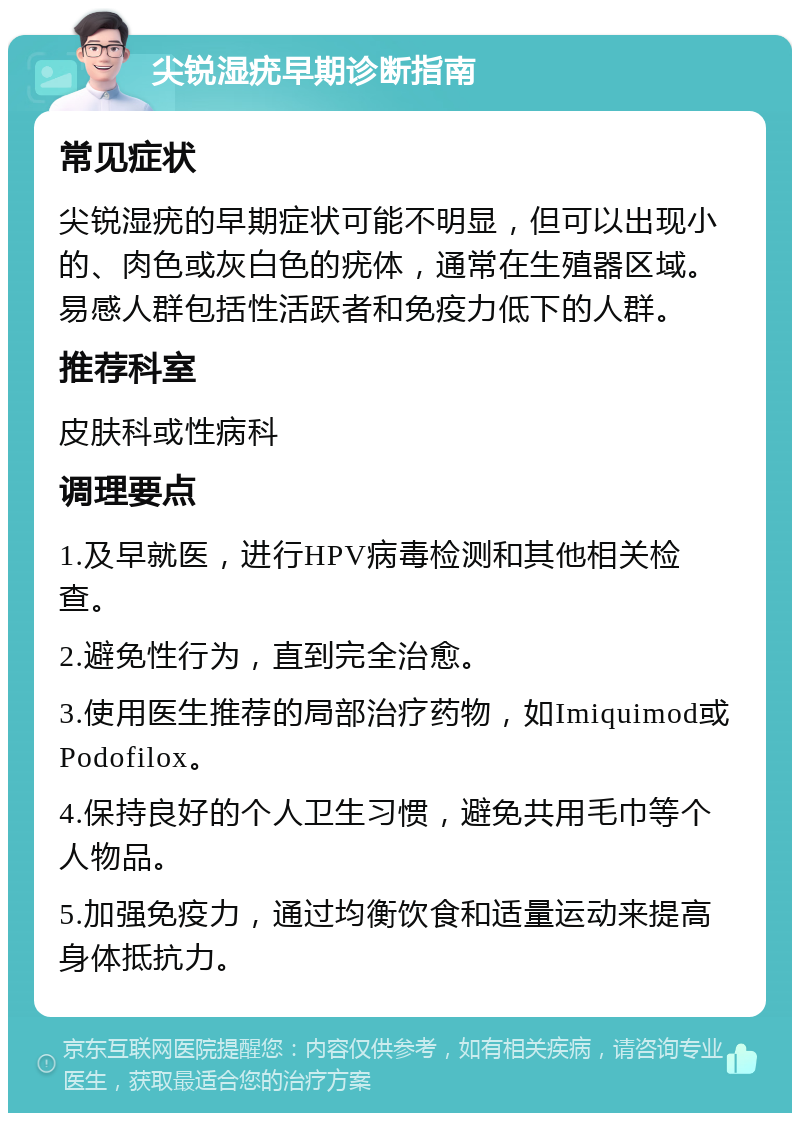 尖锐湿疣早期诊断指南 常见症状 尖锐湿疣的早期症状可能不明显，但可以出现小的、肉色或灰白色的疣体，通常在生殖器区域。易感人群包括性活跃者和免疫力低下的人群。 推荐科室 皮肤科或性病科 调理要点 1.及早就医，进行HPV病毒检测和其他相关检查。 2.避免性行为，直到完全治愈。 3.使用医生推荐的局部治疗药物，如Imiquimod或Podofilox。 4.保持良好的个人卫生习惯，避免共用毛巾等个人物品。 5.加强免疫力，通过均衡饮食和适量运动来提高身体抵抗力。