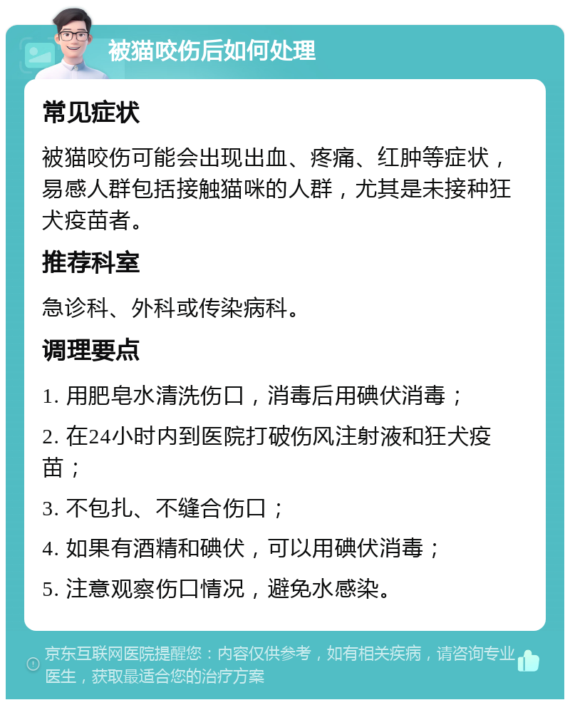 被猫咬伤后如何处理 常见症状 被猫咬伤可能会出现出血、疼痛、红肿等症状，易感人群包括接触猫咪的人群，尤其是未接种狂犬疫苗者。 推荐科室 急诊科、外科或传染病科。 调理要点 1. 用肥皂水清洗伤口，消毒后用碘伏消毒； 2. 在24小时内到医院打破伤风注射液和狂犬疫苗； 3. 不包扎、不缝合伤口； 4. 如果有酒精和碘伏，可以用碘伏消毒； 5. 注意观察伤口情况，避免水感染。