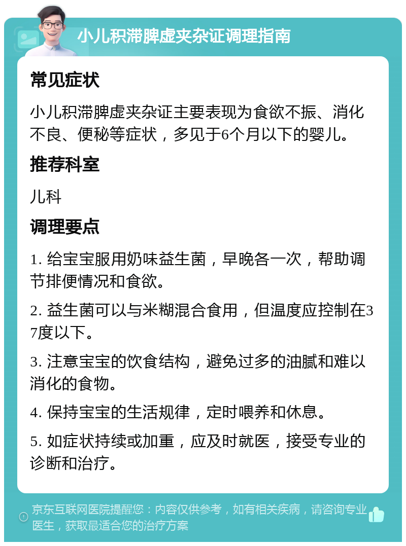 小儿积滞脾虚夹杂证调理指南 常见症状 小儿积滞脾虚夹杂证主要表现为食欲不振、消化不良、便秘等症状，多见于6个月以下的婴儿。 推荐科室 儿科 调理要点 1. 给宝宝服用奶味益生菌，早晚各一次，帮助调节排便情况和食欲。 2. 益生菌可以与米糊混合食用，但温度应控制在37度以下。 3. 注意宝宝的饮食结构，避免过多的油腻和难以消化的食物。 4. 保持宝宝的生活规律，定时喂养和休息。 5. 如症状持续或加重，应及时就医，接受专业的诊断和治疗。