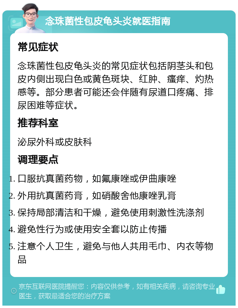 念珠菌性包皮龟头炎就医指南 常见症状 念珠菌性包皮龟头炎的常见症状包括阴茎头和包皮内侧出现白色或黄色斑块、红肿、瘙痒、灼热感等。部分患者可能还会伴随有尿道口疼痛、排尿困难等症状。 推荐科室 泌尿外科或皮肤科 调理要点 口服抗真菌药物，如氟康唑或伊曲康唑 外用抗真菌药膏，如硝酸舍他康唑乳膏 保持局部清洁和干燥，避免使用刺激性洗涤剂 避免性行为或使用安全套以防止传播 注意个人卫生，避免与他人共用毛巾、内衣等物品