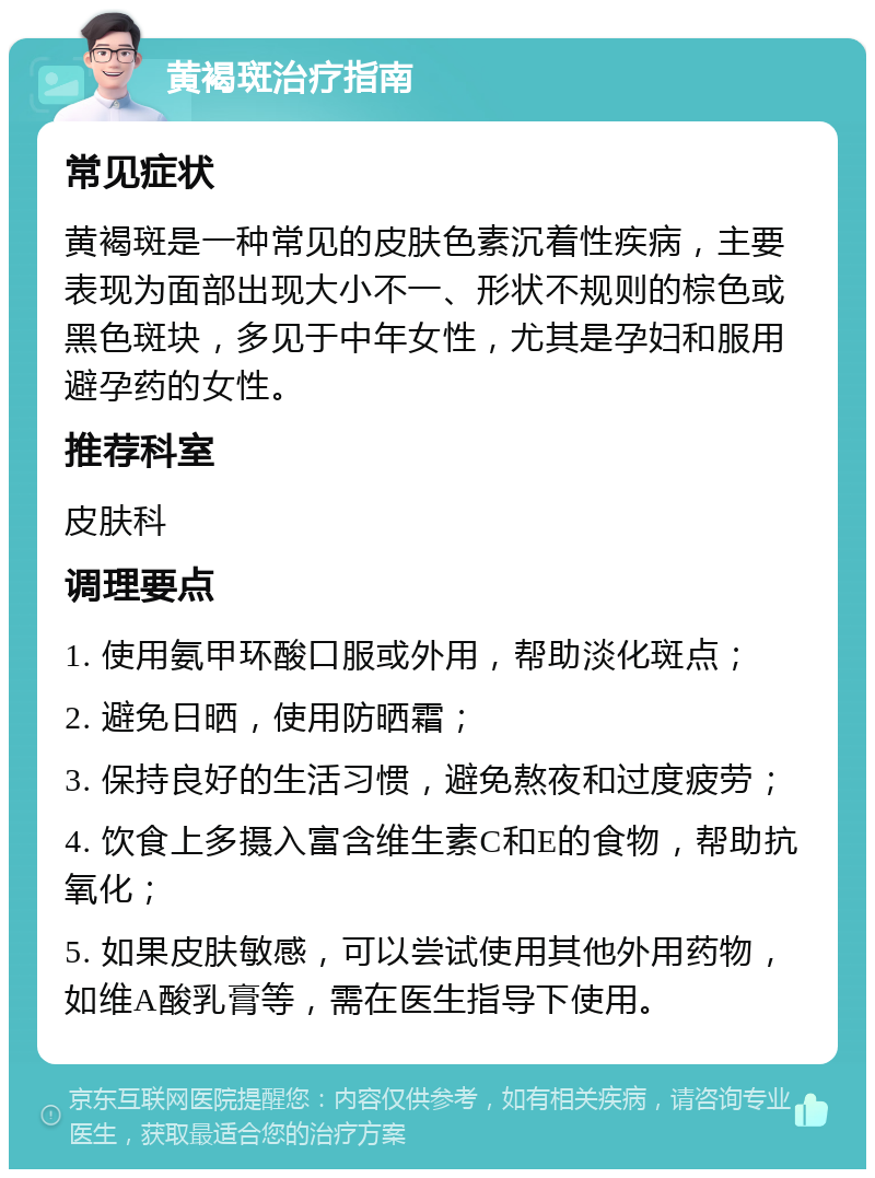 黄褐斑治疗指南 常见症状 黄褐斑是一种常见的皮肤色素沉着性疾病，主要表现为面部出现大小不一、形状不规则的棕色或黑色斑块，多见于中年女性，尤其是孕妇和服用避孕药的女性。 推荐科室 皮肤科 调理要点 1. 使用氨甲环酸口服或外用，帮助淡化斑点； 2. 避免日晒，使用防晒霜； 3. 保持良好的生活习惯，避免熬夜和过度疲劳； 4. 饮食上多摄入富含维生素C和E的食物，帮助抗氧化； 5. 如果皮肤敏感，可以尝试使用其他外用药物，如维A酸乳膏等，需在医生指导下使用。