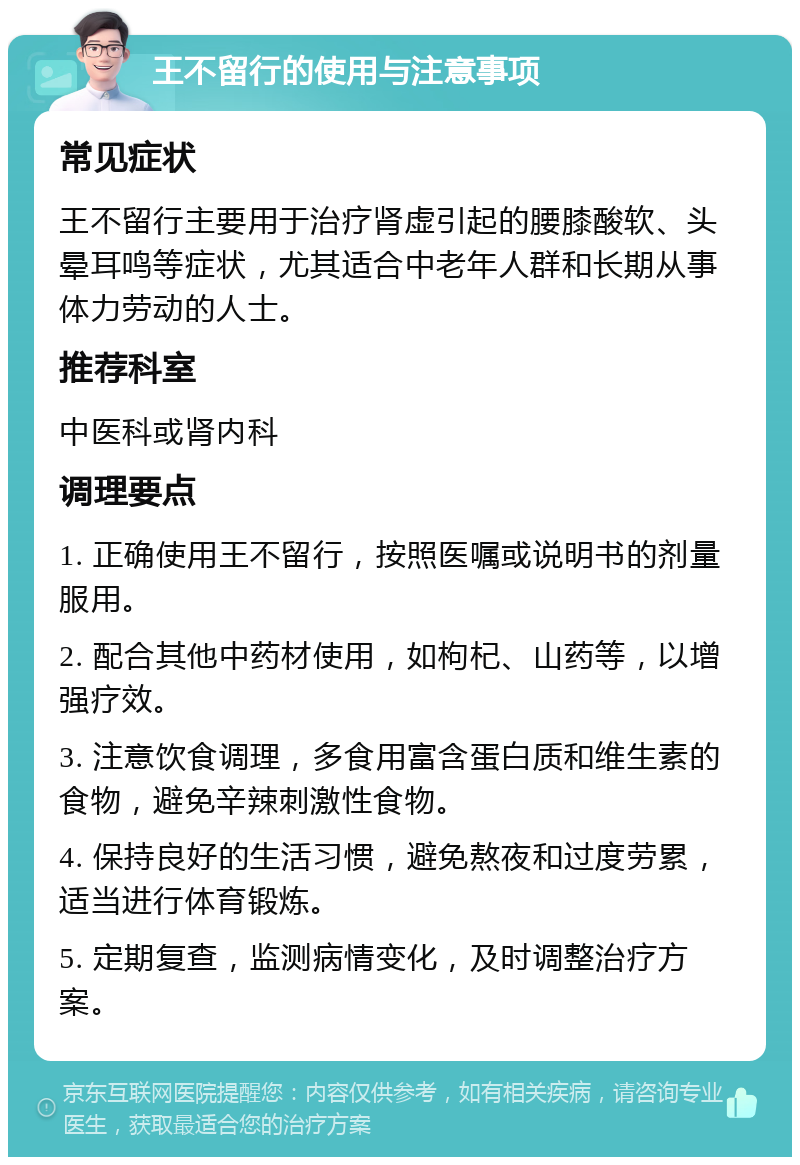 王不留行的使用与注意事项 常见症状 王不留行主要用于治疗肾虚引起的腰膝酸软、头晕耳鸣等症状，尤其适合中老年人群和长期从事体力劳动的人士。 推荐科室 中医科或肾内科 调理要点 1. 正确使用王不留行，按照医嘱或说明书的剂量服用。 2. 配合其他中药材使用，如枸杞、山药等，以增强疗效。 3. 注意饮食调理，多食用富含蛋白质和维生素的食物，避免辛辣刺激性食物。 4. 保持良好的生活习惯，避免熬夜和过度劳累，适当进行体育锻炼。 5. 定期复查，监测病情变化，及时调整治疗方案。