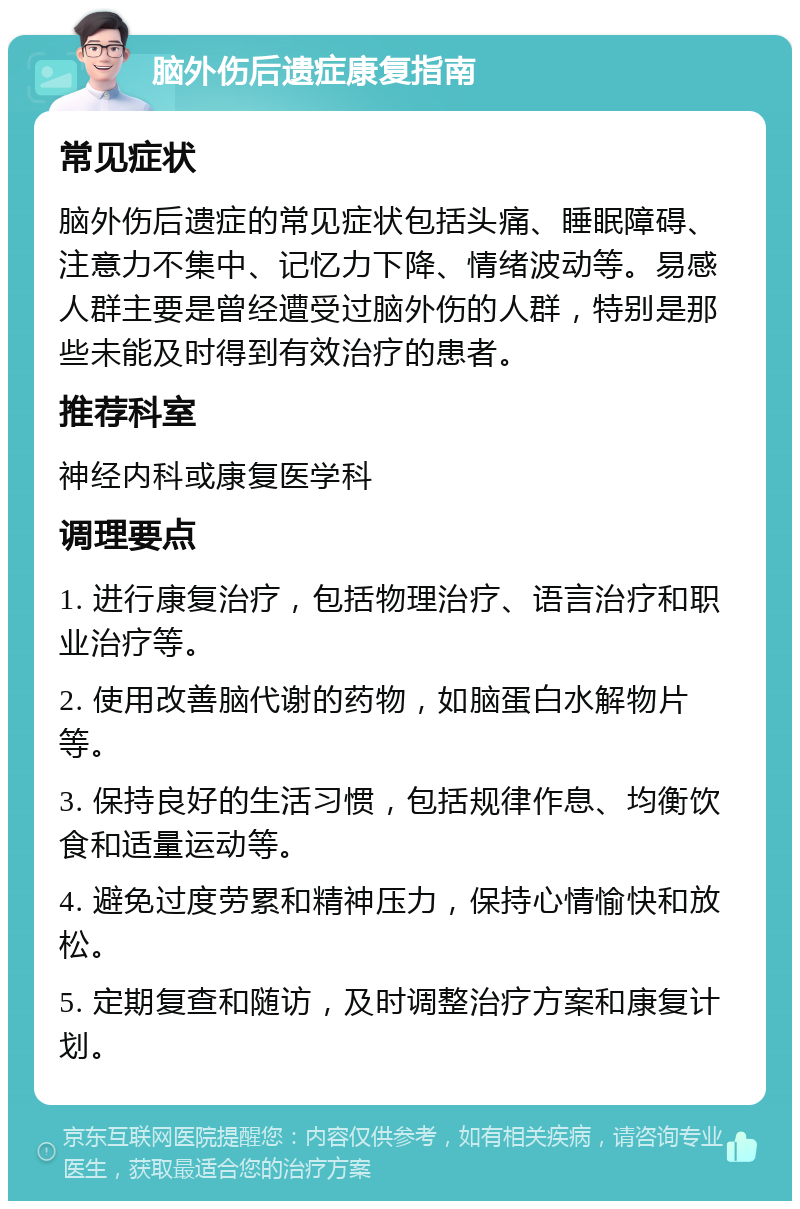 脑外伤后遗症康复指南 常见症状 脑外伤后遗症的常见症状包括头痛、睡眠障碍、注意力不集中、记忆力下降、情绪波动等。易感人群主要是曾经遭受过脑外伤的人群，特别是那些未能及时得到有效治疗的患者。 推荐科室 神经内科或康复医学科 调理要点 1. 进行康复治疗，包括物理治疗、语言治疗和职业治疗等。 2. 使用改善脑代谢的药物，如脑蛋白水解物片等。 3. 保持良好的生活习惯，包括规律作息、均衡饮食和适量运动等。 4. 避免过度劳累和精神压力，保持心情愉快和放松。 5. 定期复查和随访，及时调整治疗方案和康复计划。