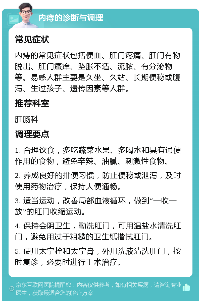 内痔的诊断与调理 常见症状 内痔的常见症状包括便血、肛门疼痛、肛门有物脱出、肛门瘙痒、坠胀不适、流脓、有分泌物等。易感人群主要是久坐、久站、长期便秘或腹泻、生过孩子、遗传因素等人群。 推荐科室 肛肠科 调理要点 1. 合理饮食，多吃蔬菜水果、多喝水和具有通便作用的食物，避免辛辣、油腻、刺激性食物。 2. 养成良好的排便习惯，防止便秘或泄泻，及时使用药物治疗，保持大便通畅。 3. 适当运动，改善局部血液循环，做到“一收一放”的肛门收缩运动。 4. 保持会阴卫生，勤洗肛门，可用温盐水清洗肛门，避免用过于粗糙的卫生纸揩拭肛门。 5. 使用太宁栓和太宁膏，外用洗液清洗肛门，按时复诊，必要时进行手术治疗。