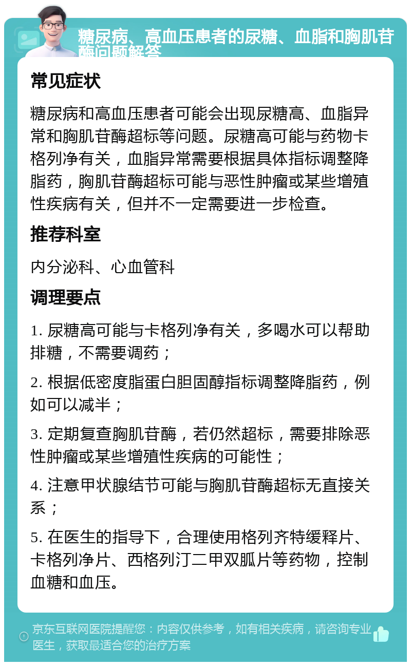 糖尿病、高血压患者的尿糖、血脂和胸肌苷酶问题解答 常见症状 糖尿病和高血压患者可能会出现尿糖高、血脂异常和胸肌苷酶超标等问题。尿糖高可能与药物卡格列净有关，血脂异常需要根据具体指标调整降脂药，胸肌苷酶超标可能与恶性肿瘤或某些增殖性疾病有关，但并不一定需要进一步检查。 推荐科室 内分泌科、心血管科 调理要点 1. 尿糖高可能与卡格列净有关，多喝水可以帮助排糖，不需要调药； 2. 根据低密度脂蛋白胆固醇指标调整降脂药，例如可以减半； 3. 定期复查胸肌苷酶，若仍然超标，需要排除恶性肿瘤或某些增殖性疾病的可能性； 4. 注意甲状腺结节可能与胸肌苷酶超标无直接关系； 5. 在医生的指导下，合理使用格列齐特缓释片、卡格列净片、西格列汀二甲双胍片等药物，控制血糖和血压。