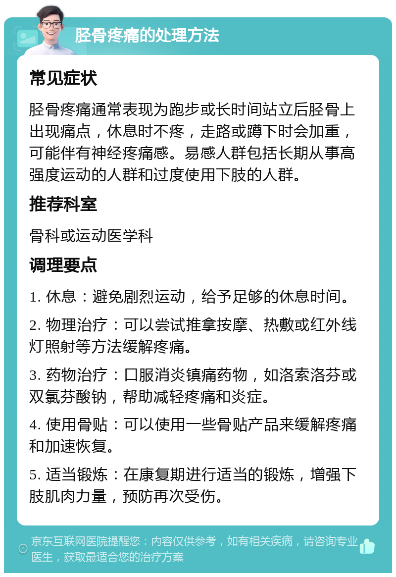 胫骨疼痛的处理方法 常见症状 胫骨疼痛通常表现为跑步或长时间站立后胫骨上出现痛点，休息时不疼，走路或蹲下时会加重，可能伴有神经疼痛感。易感人群包括长期从事高强度运动的人群和过度使用下肢的人群。 推荐科室 骨科或运动医学科 调理要点 1. 休息：避免剧烈运动，给予足够的休息时间。 2. 物理治疗：可以尝试推拿按摩、热敷或红外线灯照射等方法缓解疼痛。 3. 药物治疗：口服消炎镇痛药物，如洛索洛芬或双氯芬酸钠，帮助减轻疼痛和炎症。 4. 使用骨贴：可以使用一些骨贴产品来缓解疼痛和加速恢复。 5. 适当锻炼：在康复期进行适当的锻炼，增强下肢肌肉力量，预防再次受伤。