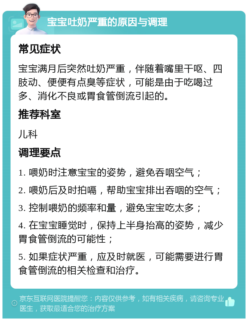 宝宝吐奶严重的原因与调理 常见症状 宝宝满月后突然吐奶严重，伴随着嘴里干呕、四肢动、便便有点臭等症状，可能是由于吃喝过多、消化不良或胃食管倒流引起的。 推荐科室 儿科 调理要点 1. 喂奶时注意宝宝的姿势，避免吞咽空气； 2. 喂奶后及时拍嗝，帮助宝宝排出吞咽的空气； 3. 控制喂奶的频率和量，避免宝宝吃太多； 4. 在宝宝睡觉时，保持上半身抬高的姿势，减少胃食管倒流的可能性； 5. 如果症状严重，应及时就医，可能需要进行胃食管倒流的相关检查和治疗。