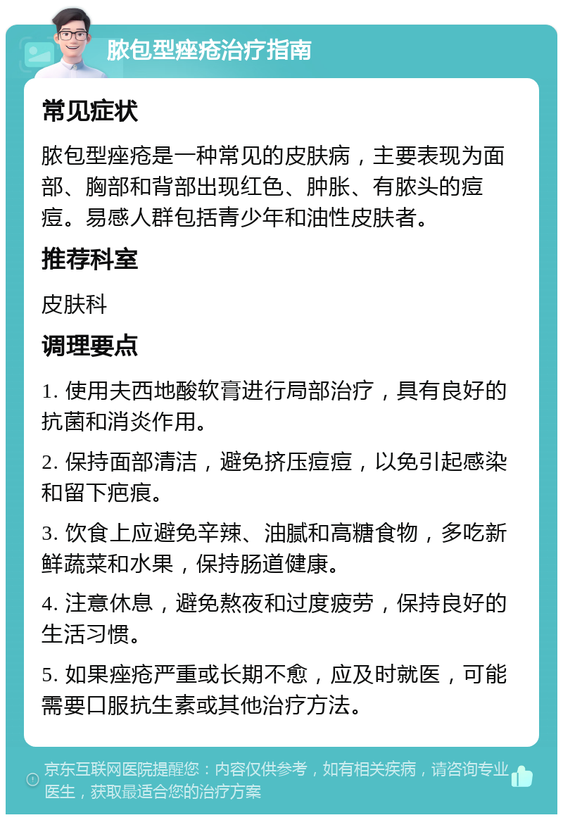 脓包型痤疮治疗指南 常见症状 脓包型痤疮是一种常见的皮肤病，主要表现为面部、胸部和背部出现红色、肿胀、有脓头的痘痘。易感人群包括青少年和油性皮肤者。 推荐科室 皮肤科 调理要点 1. 使用夫西地酸软膏进行局部治疗，具有良好的抗菌和消炎作用。 2. 保持面部清洁，避免挤压痘痘，以免引起感染和留下疤痕。 3. 饮食上应避免辛辣、油腻和高糖食物，多吃新鲜蔬菜和水果，保持肠道健康。 4. 注意休息，避免熬夜和过度疲劳，保持良好的生活习惯。 5. 如果痤疮严重或长期不愈，应及时就医，可能需要口服抗生素或其他治疗方法。