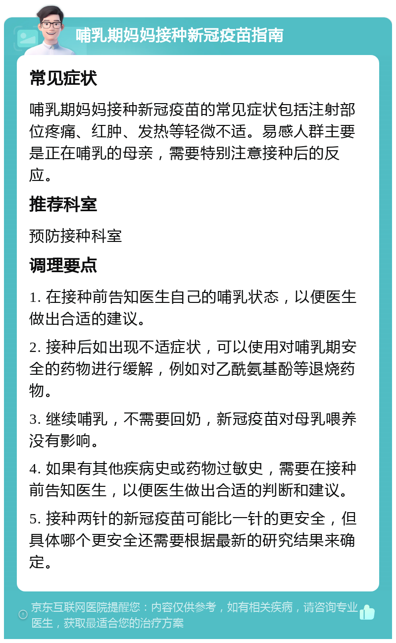 哺乳期妈妈接种新冠疫苗指南 常见症状 哺乳期妈妈接种新冠疫苗的常见症状包括注射部位疼痛、红肿、发热等轻微不适。易感人群主要是正在哺乳的母亲，需要特别注意接种后的反应。 推荐科室 预防接种科室 调理要点 1. 在接种前告知医生自己的哺乳状态，以便医生做出合适的建议。 2. 接种后如出现不适症状，可以使用对哺乳期安全的药物进行缓解，例如对乙酰氨基酚等退烧药物。 3. 继续哺乳，不需要回奶，新冠疫苗对母乳喂养没有影响。 4. 如果有其他疾病史或药物过敏史，需要在接种前告知医生，以便医生做出合适的判断和建议。 5. 接种两针的新冠疫苗可能比一针的更安全，但具体哪个更安全还需要根据最新的研究结果来确定。