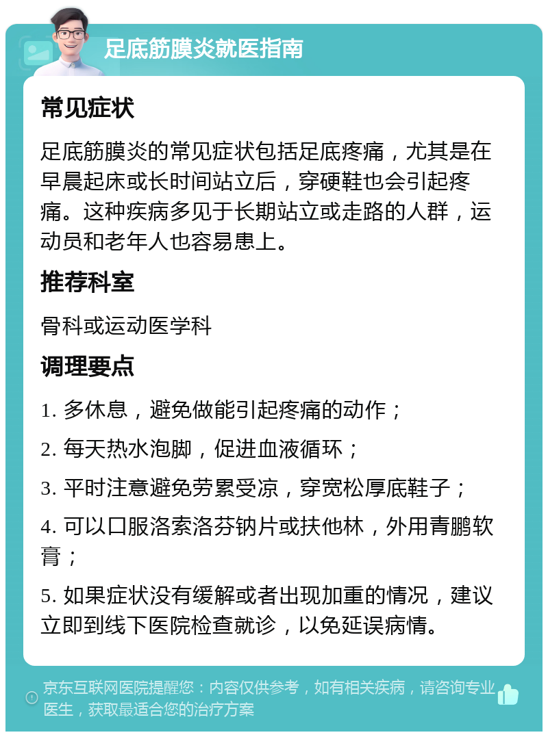 足底筋膜炎就医指南 常见症状 足底筋膜炎的常见症状包括足底疼痛，尤其是在早晨起床或长时间站立后，穿硬鞋也会引起疼痛。这种疾病多见于长期站立或走路的人群，运动员和老年人也容易患上。 推荐科室 骨科或运动医学科 调理要点 1. 多休息，避免做能引起疼痛的动作； 2. 每天热水泡脚，促进血液循环； 3. 平时注意避免劳累受凉，穿宽松厚底鞋子； 4. 可以口服洛索洛芬钠片或扶他林，外用青鹏软膏； 5. 如果症状没有缓解或者出现加重的情况，建议立即到线下医院检查就诊，以免延误病情。