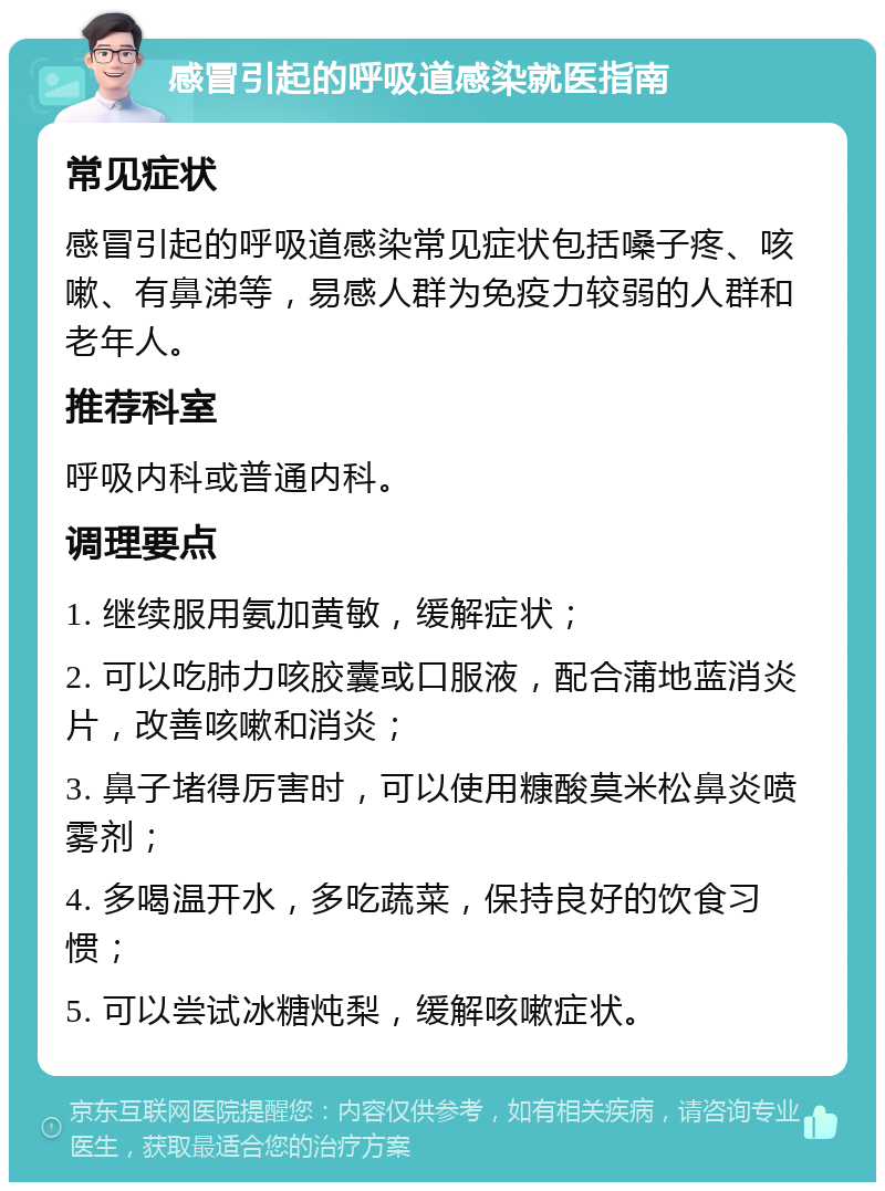 感冒引起的呼吸道感染就医指南 常见症状 感冒引起的呼吸道感染常见症状包括嗓子疼、咳嗽、有鼻涕等，易感人群为免疫力较弱的人群和老年人。 推荐科室 呼吸内科或普通内科。 调理要点 1. 继续服用氨加黄敏，缓解症状； 2. 可以吃肺力咳胶囊或口服液，配合蒲地蓝消炎片，改善咳嗽和消炎； 3. 鼻子堵得厉害时，可以使用糠酸莫米松鼻炎喷雾剂； 4. 多喝温开水，多吃蔬菜，保持良好的饮食习惯； 5. 可以尝试冰糖炖梨，缓解咳嗽症状。