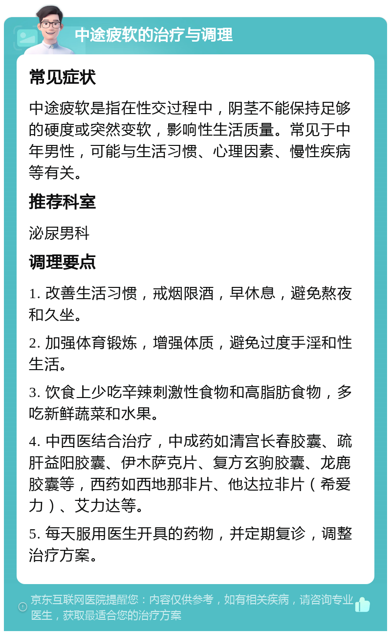 中途疲软的治疗与调理 常见症状 中途疲软是指在性交过程中，阴茎不能保持足够的硬度或突然变软，影响性生活质量。常见于中年男性，可能与生活习惯、心理因素、慢性疾病等有关。 推荐科室 泌尿男科 调理要点 1. 改善生活习惯，戒烟限酒，早休息，避免熬夜和久坐。 2. 加强体育锻炼，增强体质，避免过度手淫和性生活。 3. 饮食上少吃辛辣刺激性食物和高脂肪食物，多吃新鲜蔬菜和水果。 4. 中西医结合治疗，中成药如清宫长春胶囊、疏肝益阳胶囊、伊木萨克片、复方玄驹胶囊、龙鹿胶囊等，西药如西地那非片、他达拉非片（希爱力）、艾力达等。 5. 每天服用医生开具的药物，并定期复诊，调整治疗方案。