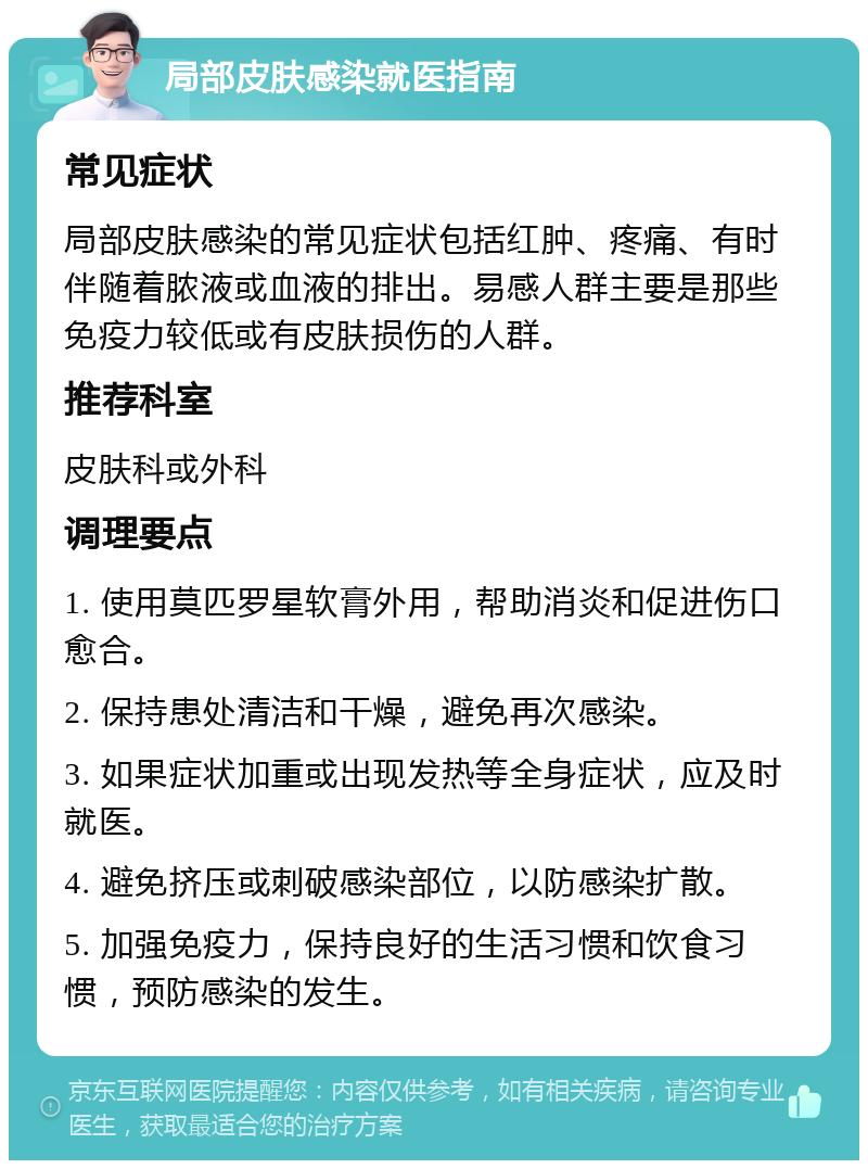 局部皮肤感染就医指南 常见症状 局部皮肤感染的常见症状包括红肿、疼痛、有时伴随着脓液或血液的排出。易感人群主要是那些免疫力较低或有皮肤损伤的人群。 推荐科室 皮肤科或外科 调理要点 1. 使用莫匹罗星软膏外用，帮助消炎和促进伤口愈合。 2. 保持患处清洁和干燥，避免再次感染。 3. 如果症状加重或出现发热等全身症状，应及时就医。 4. 避免挤压或刺破感染部位，以防感染扩散。 5. 加强免疫力，保持良好的生活习惯和饮食习惯，预防感染的发生。