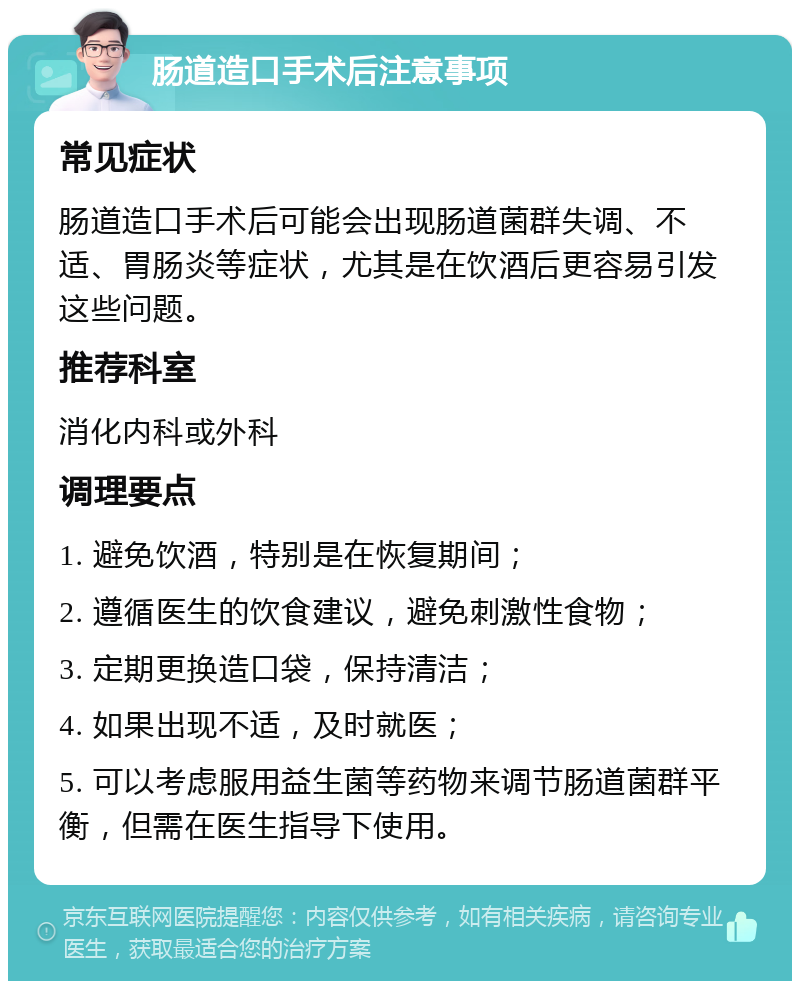 肠道造口手术后注意事项 常见症状 肠道造口手术后可能会出现肠道菌群失调、不适、胃肠炎等症状，尤其是在饮酒后更容易引发这些问题。 推荐科室 消化内科或外科 调理要点 1. 避免饮酒，特别是在恢复期间； 2. 遵循医生的饮食建议，避免刺激性食物； 3. 定期更换造口袋，保持清洁； 4. 如果出现不适，及时就医； 5. 可以考虑服用益生菌等药物来调节肠道菌群平衡，但需在医生指导下使用。