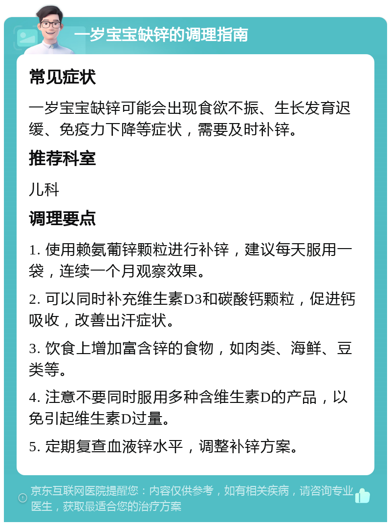 一岁宝宝缺锌的调理指南 常见症状 一岁宝宝缺锌可能会出现食欲不振、生长发育迟缓、免疫力下降等症状，需要及时补锌。 推荐科室 儿科 调理要点 1. 使用赖氨葡锌颗粒进行补锌，建议每天服用一袋，连续一个月观察效果。 2. 可以同时补充维生素D3和碳酸钙颗粒，促进钙吸收，改善出汗症状。 3. 饮食上增加富含锌的食物，如肉类、海鲜、豆类等。 4. 注意不要同时服用多种含维生素D的产品，以免引起维生素D过量。 5. 定期复查血液锌水平，调整补锌方案。