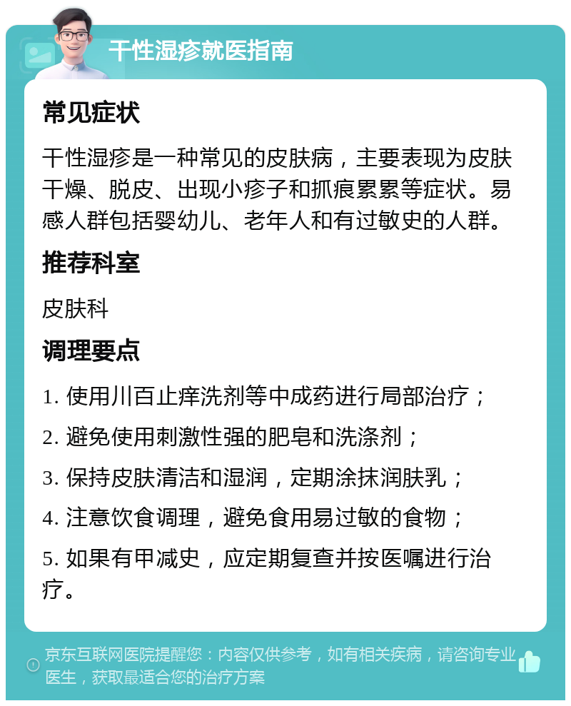 干性湿疹就医指南 常见症状 干性湿疹是一种常见的皮肤病，主要表现为皮肤干燥、脱皮、出现小疹子和抓痕累累等症状。易感人群包括婴幼儿、老年人和有过敏史的人群。 推荐科室 皮肤科 调理要点 1. 使用川百止痒洗剂等中成药进行局部治疗； 2. 避免使用刺激性强的肥皂和洗涤剂； 3. 保持皮肤清洁和湿润，定期涂抹润肤乳； 4. 注意饮食调理，避免食用易过敏的食物； 5. 如果有甲减史，应定期复查并按医嘱进行治疗。