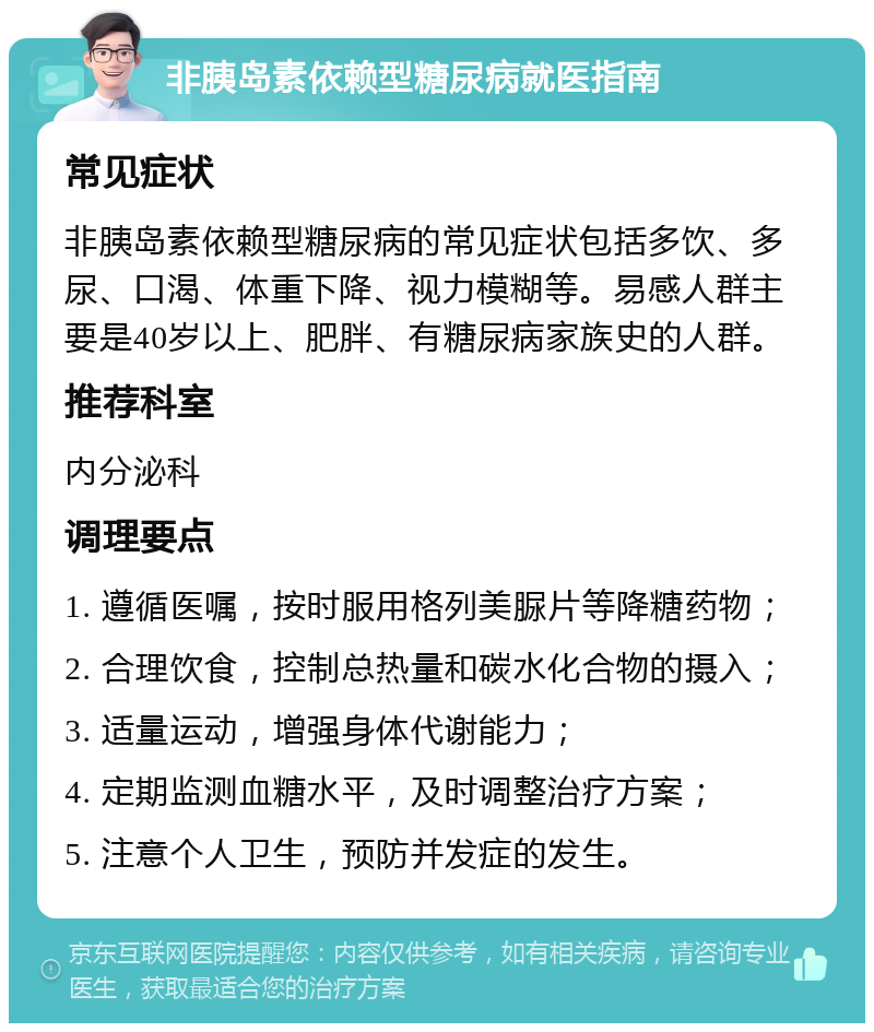 非胰岛素依赖型糖尿病就医指南 常见症状 非胰岛素依赖型糖尿病的常见症状包括多饮、多尿、口渴、体重下降、视力模糊等。易感人群主要是40岁以上、肥胖、有糖尿病家族史的人群。 推荐科室 内分泌科 调理要点 1. 遵循医嘱，按时服用格列美脲片等降糖药物； 2. 合理饮食，控制总热量和碳水化合物的摄入； 3. 适量运动，增强身体代谢能力； 4. 定期监测血糖水平，及时调整治疗方案； 5. 注意个人卫生，预防并发症的发生。