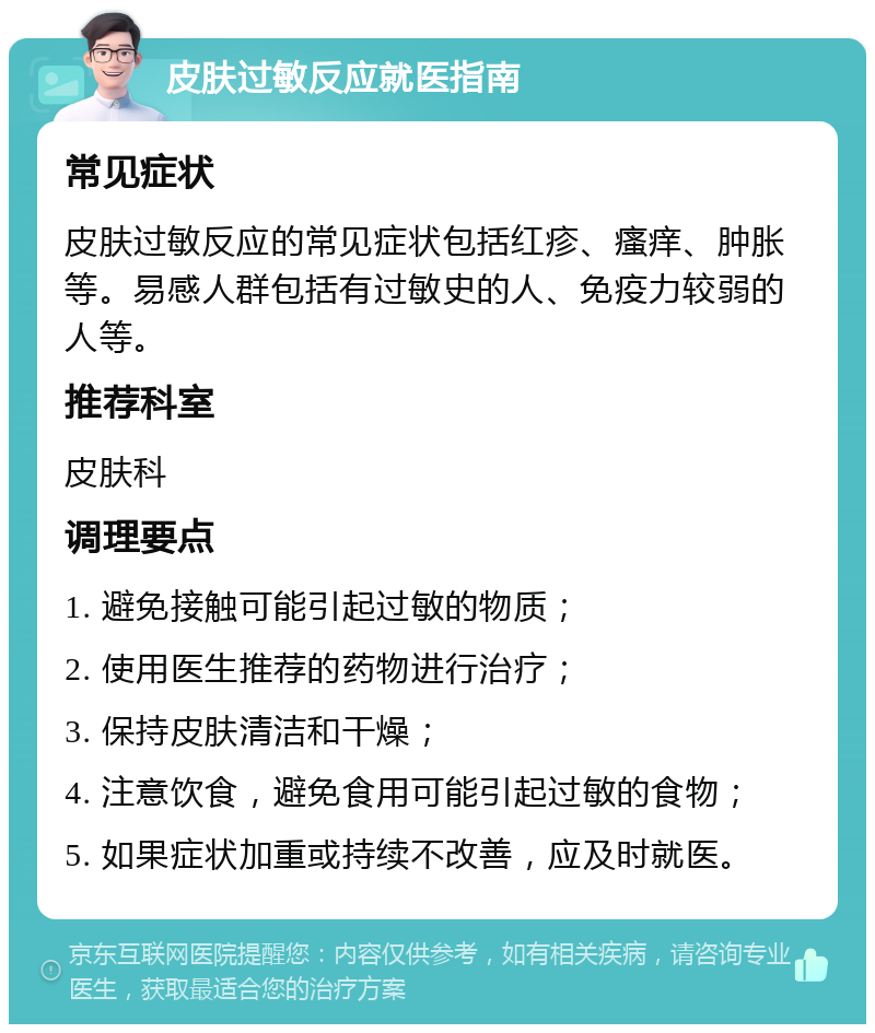 皮肤过敏反应就医指南 常见症状 皮肤过敏反应的常见症状包括红疹、瘙痒、肿胀等。易感人群包括有过敏史的人、免疫力较弱的人等。 推荐科室 皮肤科 调理要点 1. 避免接触可能引起过敏的物质； 2. 使用医生推荐的药物进行治疗； 3. 保持皮肤清洁和干燥； 4. 注意饮食，避免食用可能引起过敏的食物； 5. 如果症状加重或持续不改善，应及时就医。