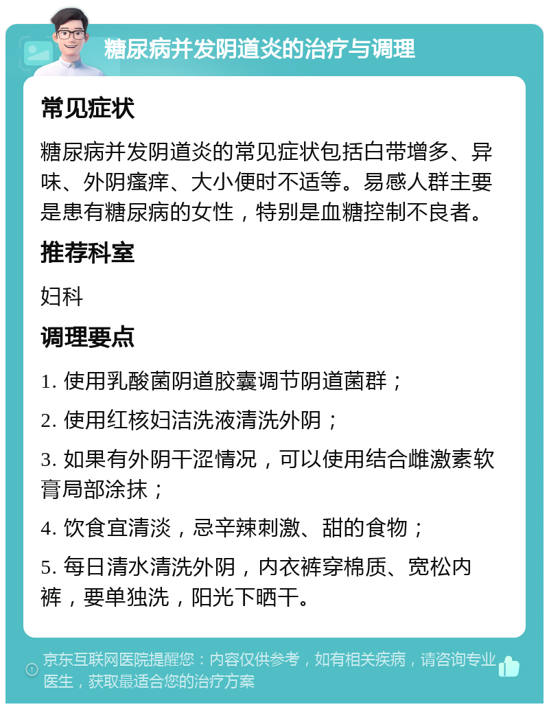 糖尿病并发阴道炎的治疗与调理 常见症状 糖尿病并发阴道炎的常见症状包括白带增多、异味、外阴瘙痒、大小便时不适等。易感人群主要是患有糖尿病的女性，特别是血糖控制不良者。 推荐科室 妇科 调理要点 1. 使用乳酸菌阴道胶囊调节阴道菌群； 2. 使用红核妇洁洗液清洗外阴； 3. 如果有外阴干涩情况，可以使用结合雌激素软膏局部涂抹； 4. 饮食宜清淡，忌辛辣刺激、甜的食物； 5. 每日清水清洗外阴，内衣裤穿棉质、宽松内裤，要单独洗，阳光下晒干。