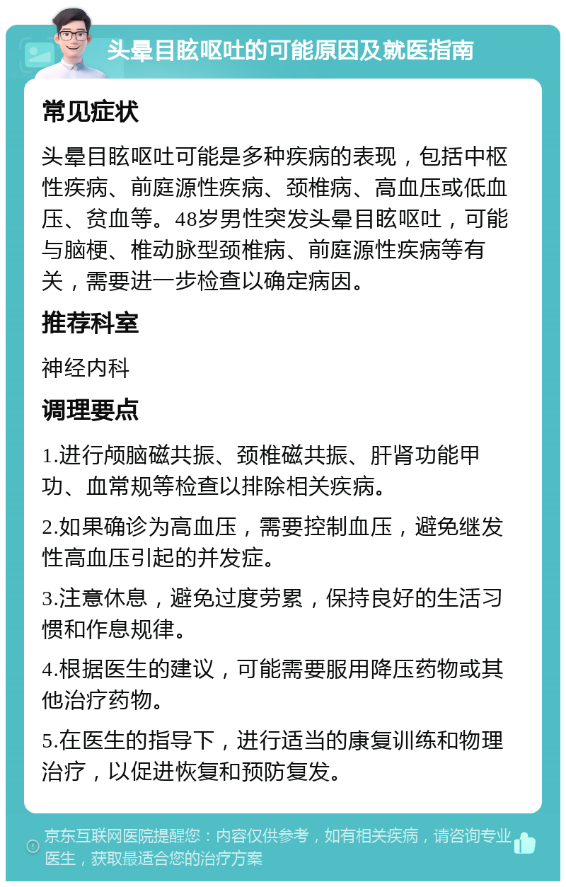 头晕目眩呕吐的可能原因及就医指南 常见症状 头晕目眩呕吐可能是多种疾病的表现，包括中枢性疾病、前庭源性疾病、颈椎病、高血压或低血压、贫血等。48岁男性突发头晕目眩呕吐，可能与脑梗、椎动脉型颈椎病、前庭源性疾病等有关，需要进一步检查以确定病因。 推荐科室 神经内科 调理要点 1.进行颅脑磁共振、颈椎磁共振、肝肾功能甲功、血常规等检查以排除相关疾病。 2.如果确诊为高血压，需要控制血压，避免继发性高血压引起的并发症。 3.注意休息，避免过度劳累，保持良好的生活习惯和作息规律。 4.根据医生的建议，可能需要服用降压药物或其他治疗药物。 5.在医生的指导下，进行适当的康复训练和物理治疗，以促进恢复和预防复发。