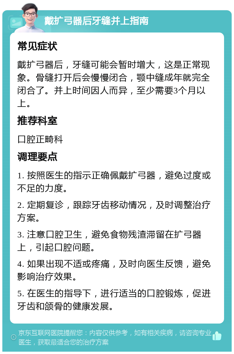 戴扩弓器后牙缝并上指南 常见症状 戴扩弓器后，牙缝可能会暂时增大，这是正常现象。骨缝打开后会慢慢闭合，颚中缝成年就完全闭合了。并上时间因人而异，至少需要3个月以上。 推荐科室 口腔正畸科 调理要点 1. 按照医生的指示正确佩戴扩弓器，避免过度或不足的力度。 2. 定期复诊，跟踪牙齿移动情况，及时调整治疗方案。 3. 注意口腔卫生，避免食物残渣滞留在扩弓器上，引起口腔问题。 4. 如果出现不适或疼痛，及时向医生反馈，避免影响治疗效果。 5. 在医生的指导下，进行适当的口腔锻炼，促进牙齿和颌骨的健康发展。