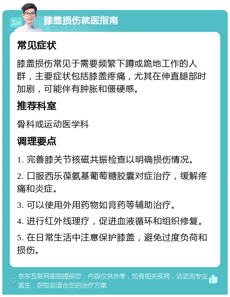 膝盖损伤就医指南 常见症状 膝盖损伤常见于需要频繁下蹲或跪地工作的人群，主要症状包括膝盖疼痛，尤其在伸直腿部时加剧，可能伴有肿胀和僵硬感。 推荐科室 骨科或运动医学科 调理要点 1. 完善膝关节核磁共振检查以明确损伤情况。 2. 口服西乐葆氨基葡萄糖胶囊对症治疗，缓解疼痛和炎症。 3. 可以使用外用药物如膏药等辅助治疗。 4. 进行红外线理疗，促进血液循环和组织修复。 5. 在日常生活中注意保护膝盖，避免过度负荷和损伤。