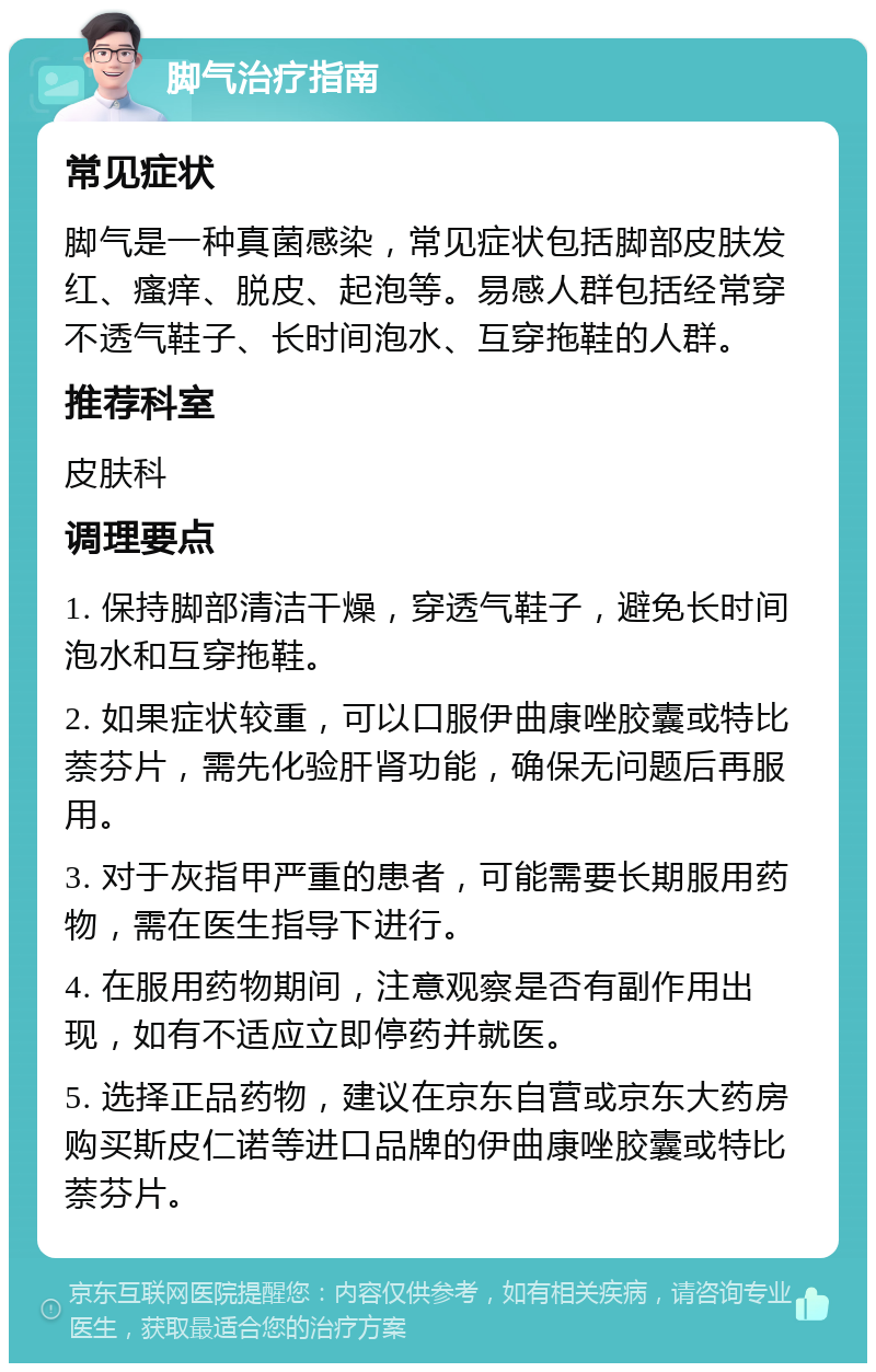 脚气治疗指南 常见症状 脚气是一种真菌感染，常见症状包括脚部皮肤发红、瘙痒、脱皮、起泡等。易感人群包括经常穿不透气鞋子、长时间泡水、互穿拖鞋的人群。 推荐科室 皮肤科 调理要点 1. 保持脚部清洁干燥，穿透气鞋子，避免长时间泡水和互穿拖鞋。 2. 如果症状较重，可以口服伊曲康唑胶囊或特比萘芬片，需先化验肝肾功能，确保无问题后再服用。 3. 对于灰指甲严重的患者，可能需要长期服用药物，需在医生指导下进行。 4. 在服用药物期间，注意观察是否有副作用出现，如有不适应立即停药并就医。 5. 选择正品药物，建议在京东自营或京东大药房购买斯皮仁诺等进口品牌的伊曲康唑胶囊或特比萘芬片。