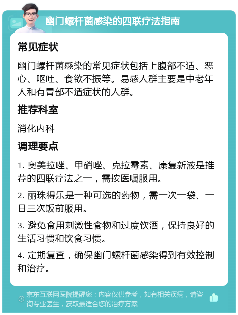 幽门螺杆菌感染的四联疗法指南 常见症状 幽门螺杆菌感染的常见症状包括上腹部不适、恶心、呕吐、食欲不振等。易感人群主要是中老年人和有胃部不适症状的人群。 推荐科室 消化内科 调理要点 1. 奥美拉唑、甲硝唑、克拉霉素、康复新液是推荐的四联疗法之一，需按医嘱服用。 2. 丽珠得乐是一种可选的药物，需一次一袋、一日三次饭前服用。 3. 避免食用刺激性食物和过度饮酒，保持良好的生活习惯和饮食习惯。 4. 定期复查，确保幽门螺杆菌感染得到有效控制和治疗。