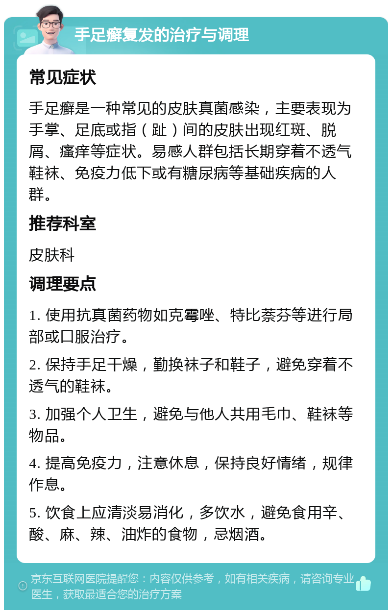 手足癣复发的治疗与调理 常见症状 手足癣是一种常见的皮肤真菌感染，主要表现为手掌、足底或指（趾）间的皮肤出现红斑、脱屑、瘙痒等症状。易感人群包括长期穿着不透气鞋袜、免疫力低下或有糖尿病等基础疾病的人群。 推荐科室 皮肤科 调理要点 1. 使用抗真菌药物如克霉唑、特比萘芬等进行局部或口服治疗。 2. 保持手足干燥，勤换袜子和鞋子，避免穿着不透气的鞋袜。 3. 加强个人卫生，避免与他人共用毛巾、鞋袜等物品。 4. 提高免疫力，注意休息，保持良好情绪，规律作息。 5. 饮食上应清淡易消化，多饮水，避免食用辛、酸、麻、辣、油炸的食物，忌烟酒。