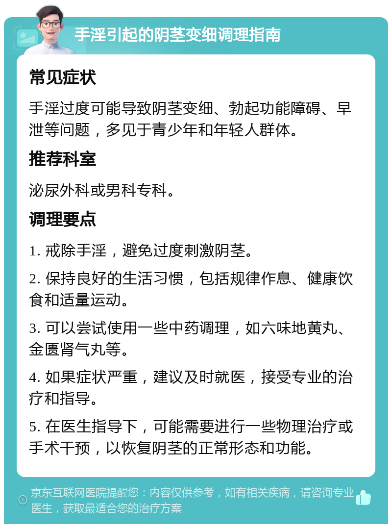 手淫引起的阴茎变细调理指南 常见症状 手淫过度可能导致阴茎变细、勃起功能障碍、早泄等问题，多见于青少年和年轻人群体。 推荐科室 泌尿外科或男科专科。 调理要点 1. 戒除手淫，避免过度刺激阴茎。 2. 保持良好的生活习惯，包括规律作息、健康饮食和适量运动。 3. 可以尝试使用一些中药调理，如六味地黄丸、金匮肾气丸等。 4. 如果症状严重，建议及时就医，接受专业的治疗和指导。 5. 在医生指导下，可能需要进行一些物理治疗或手术干预，以恢复阴茎的正常形态和功能。