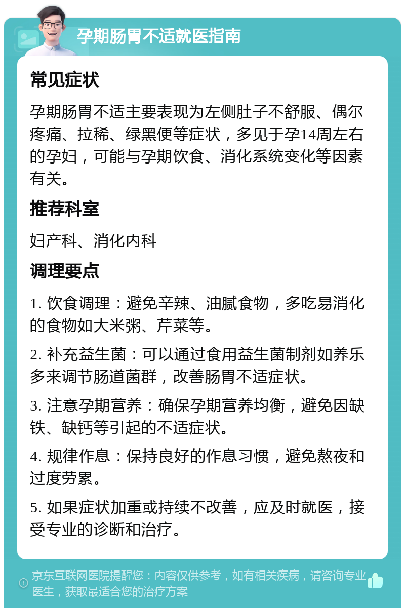 孕期肠胃不适就医指南 常见症状 孕期肠胃不适主要表现为左侧肚子不舒服、偶尔疼痛、拉稀、绿黑便等症状，多见于孕14周左右的孕妇，可能与孕期饮食、消化系统变化等因素有关。 推荐科室 妇产科、消化内科 调理要点 1. 饮食调理：避免辛辣、油腻食物，多吃易消化的食物如大米粥、芹菜等。 2. 补充益生菌：可以通过食用益生菌制剂如养乐多来调节肠道菌群，改善肠胃不适症状。 3. 注意孕期营养：确保孕期营养均衡，避免因缺铁、缺钙等引起的不适症状。 4. 规律作息：保持良好的作息习惯，避免熬夜和过度劳累。 5. 如果症状加重或持续不改善，应及时就医，接受专业的诊断和治疗。