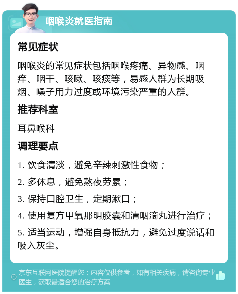 咽喉炎就医指南 常见症状 咽喉炎的常见症状包括咽喉疼痛、异物感、咽痒、咽干、咳嗽、咳痰等，易感人群为长期吸烟、嗓子用力过度或环境污染严重的人群。 推荐科室 耳鼻喉科 调理要点 1. 饮食清淡，避免辛辣刺激性食物； 2. 多休息，避免熬夜劳累； 3. 保持口腔卫生，定期漱口； 4. 使用复方甲氧那明胶囊和清咽滴丸进行治疗； 5. 适当运动，增强自身抵抗力，避免过度说话和吸入灰尘。