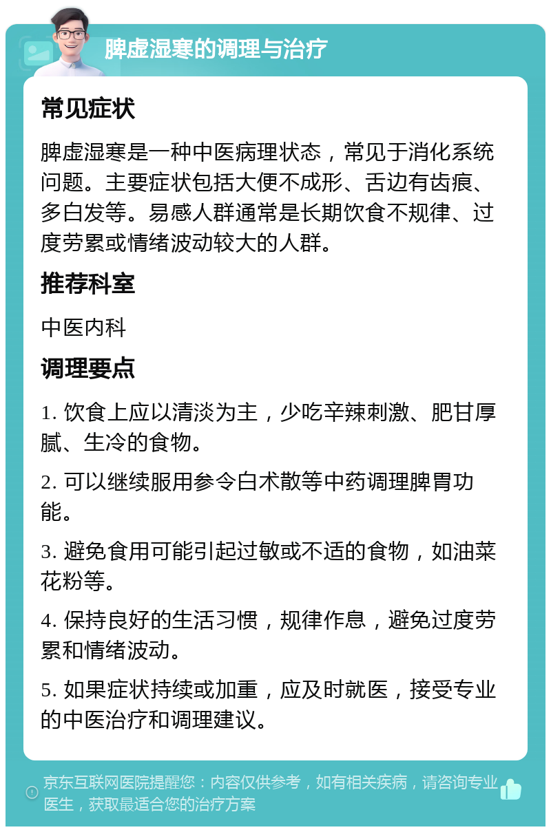 脾虚湿寒的调理与治疗 常见症状 脾虚湿寒是一种中医病理状态，常见于消化系统问题。主要症状包括大便不成形、舌边有齿痕、多白发等。易感人群通常是长期饮食不规律、过度劳累或情绪波动较大的人群。 推荐科室 中医内科 调理要点 1. 饮食上应以清淡为主，少吃辛辣刺激、肥甘厚腻、生冷的食物。 2. 可以继续服用参令白术散等中药调理脾胃功能。 3. 避免食用可能引起过敏或不适的食物，如油菜花粉等。 4. 保持良好的生活习惯，规律作息，避免过度劳累和情绪波动。 5. 如果症状持续或加重，应及时就医，接受专业的中医治疗和调理建议。