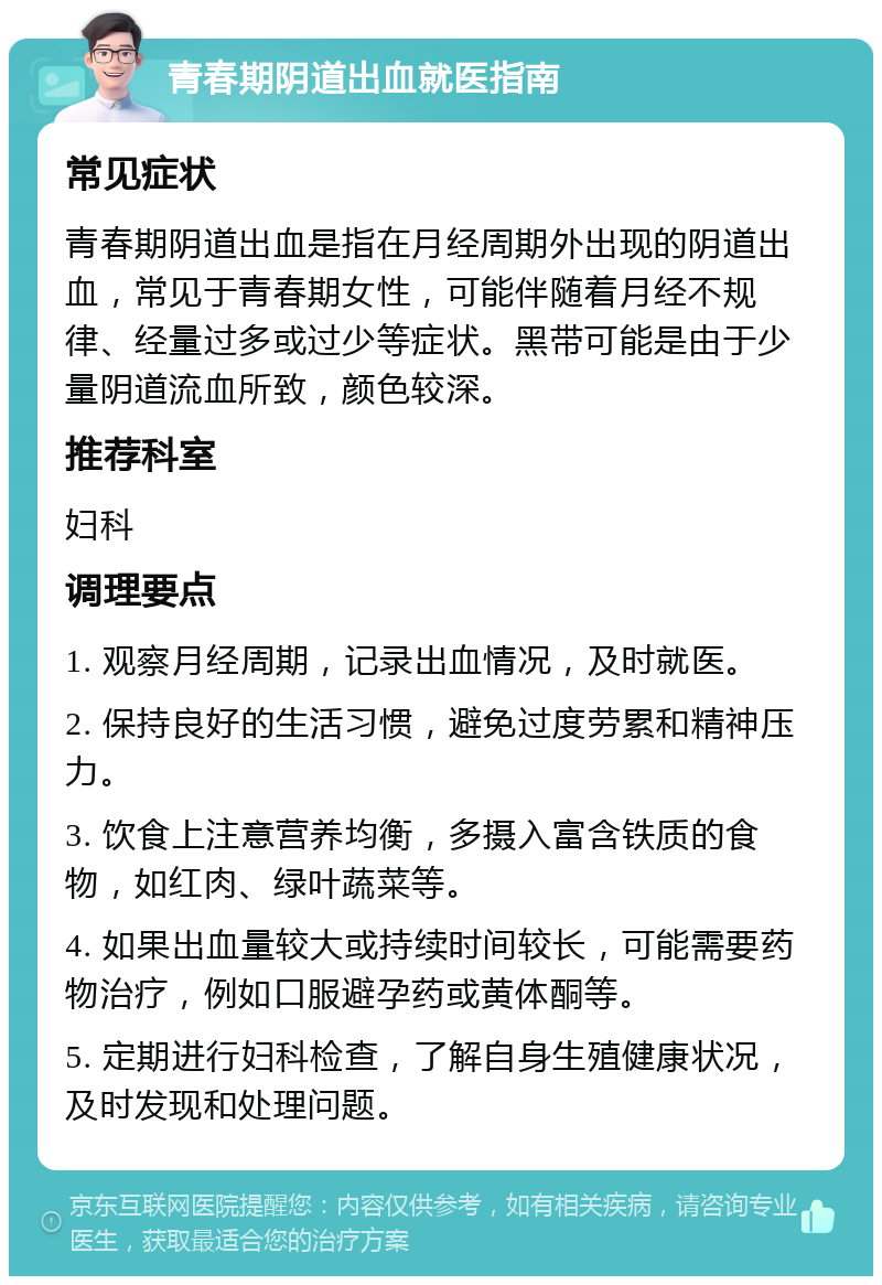 青春期阴道出血就医指南 常见症状 青春期阴道出血是指在月经周期外出现的阴道出血，常见于青春期女性，可能伴随着月经不规律、经量过多或过少等症状。黑带可能是由于少量阴道流血所致，颜色较深。 推荐科室 妇科 调理要点 1. 观察月经周期，记录出血情况，及时就医。 2. 保持良好的生活习惯，避免过度劳累和精神压力。 3. 饮食上注意营养均衡，多摄入富含铁质的食物，如红肉、绿叶蔬菜等。 4. 如果出血量较大或持续时间较长，可能需要药物治疗，例如口服避孕药或黄体酮等。 5. 定期进行妇科检查，了解自身生殖健康状况，及时发现和处理问题。