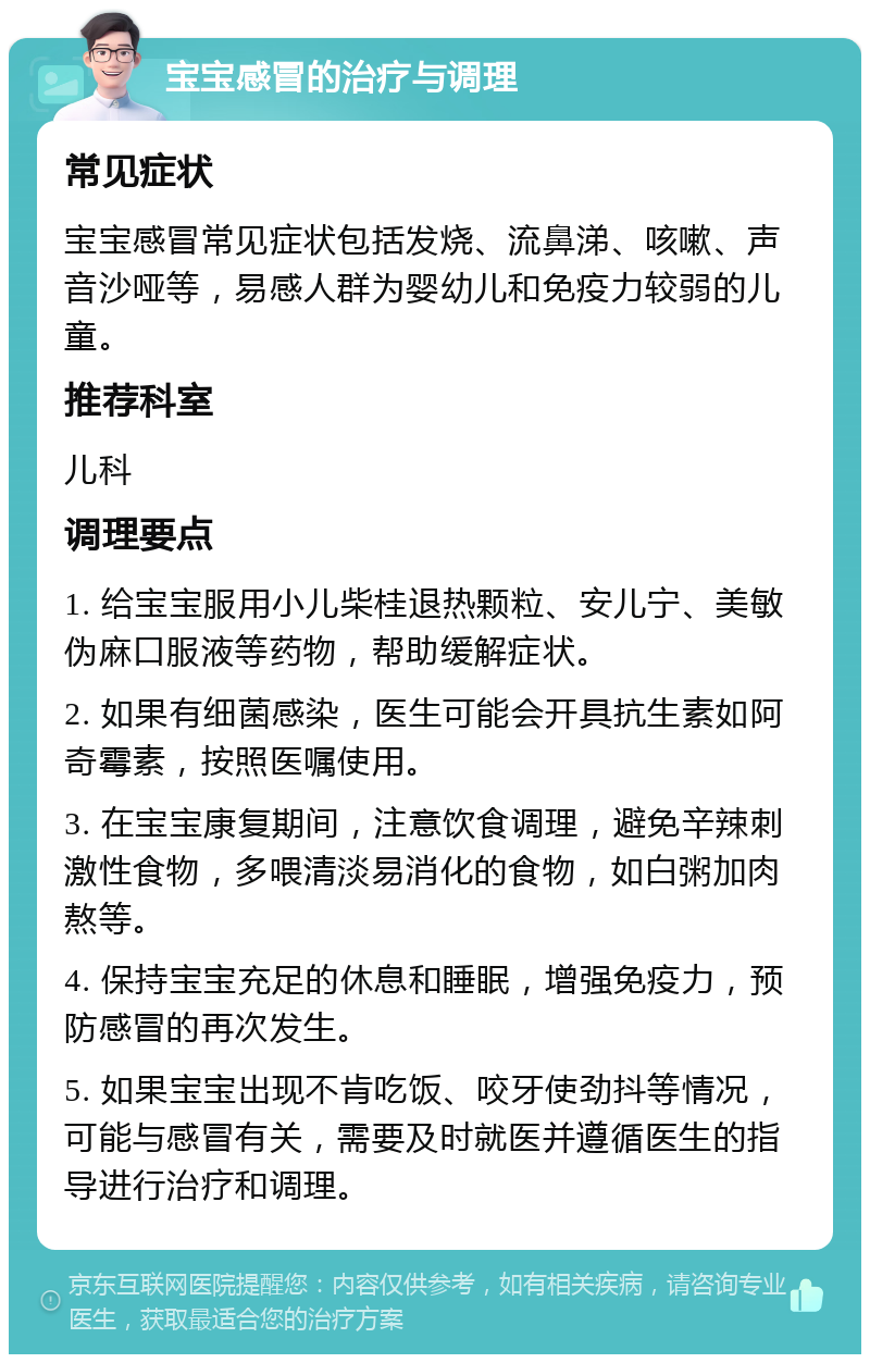 宝宝感冒的治疗与调理 常见症状 宝宝感冒常见症状包括发烧、流鼻涕、咳嗽、声音沙哑等，易感人群为婴幼儿和免疫力较弱的儿童。 推荐科室 儿科 调理要点 1. 给宝宝服用小儿柴桂退热颗粒、安儿宁、美敏伪麻口服液等药物，帮助缓解症状。 2. 如果有细菌感染，医生可能会开具抗生素如阿奇霉素，按照医嘱使用。 3. 在宝宝康复期间，注意饮食调理，避免辛辣刺激性食物，多喂清淡易消化的食物，如白粥加肉熬等。 4. 保持宝宝充足的休息和睡眠，增强免疫力，预防感冒的再次发生。 5. 如果宝宝出现不肯吃饭、咬牙使劲抖等情况，可能与感冒有关，需要及时就医并遵循医生的指导进行治疗和调理。