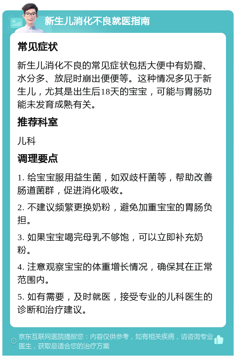 新生儿消化不良就医指南 常见症状 新生儿消化不良的常见症状包括大便中有奶瓣、水分多、放屁时崩出便便等。这种情况多见于新生儿，尤其是出生后18天的宝宝，可能与胃肠功能未发育成熟有关。 推荐科室 儿科 调理要点 1. 给宝宝服用益生菌，如双歧杆菌等，帮助改善肠道菌群，促进消化吸收。 2. 不建议频繁更换奶粉，避免加重宝宝的胃肠负担。 3. 如果宝宝喝完母乳不够饱，可以立即补充奶粉。 4. 注意观察宝宝的体重增长情况，确保其在正常范围内。 5. 如有需要，及时就医，接受专业的儿科医生的诊断和治疗建议。