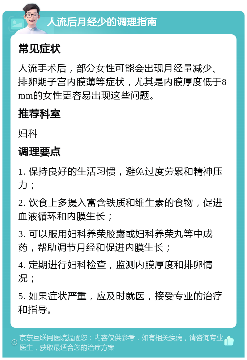 人流后月经少的调理指南 常见症状 人流手术后，部分女性可能会出现月经量减少、排卵期子宫内膜薄等症状，尤其是内膜厚度低于8mm的女性更容易出现这些问题。 推荐科室 妇科 调理要点 1. 保持良好的生活习惯，避免过度劳累和精神压力； 2. 饮食上多摄入富含铁质和维生素的食物，促进血液循环和内膜生长； 3. 可以服用妇科养荣胶囊或妇科养荣丸等中成药，帮助调节月经和促进内膜生长； 4. 定期进行妇科检查，监测内膜厚度和排卵情况； 5. 如果症状严重，应及时就医，接受专业的治疗和指导。