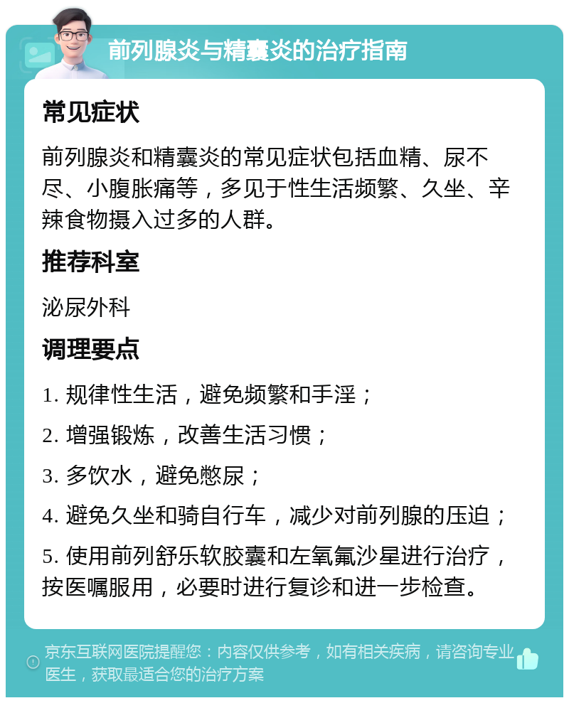 前列腺炎与精囊炎的治疗指南 常见症状 前列腺炎和精囊炎的常见症状包括血精、尿不尽、小腹胀痛等，多见于性生活频繁、久坐、辛辣食物摄入过多的人群。 推荐科室 泌尿外科 调理要点 1. 规律性生活，避免频繁和手淫； 2. 增强锻炼，改善生活习惯； 3. 多饮水，避免憋尿； 4. 避免久坐和骑自行车，减少对前列腺的压迫； 5. 使用前列舒乐软胶囊和左氧氟沙星进行治疗，按医嘱服用，必要时进行复诊和进一步检查。