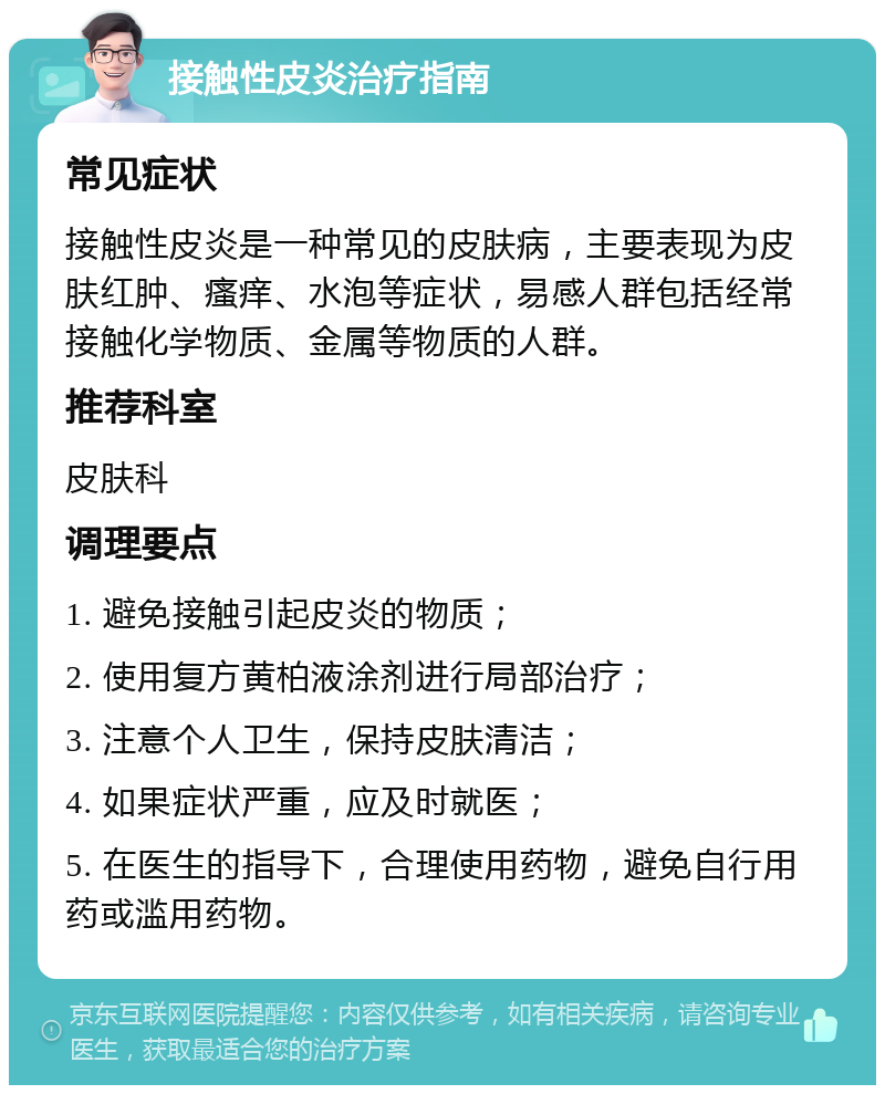 接触性皮炎治疗指南 常见症状 接触性皮炎是一种常见的皮肤病，主要表现为皮肤红肿、瘙痒、水泡等症状，易感人群包括经常接触化学物质、金属等物质的人群。 推荐科室 皮肤科 调理要点 1. 避免接触引起皮炎的物质； 2. 使用复方黄柏液涂剂进行局部治疗； 3. 注意个人卫生，保持皮肤清洁； 4. 如果症状严重，应及时就医； 5. 在医生的指导下，合理使用药物，避免自行用药或滥用药物。