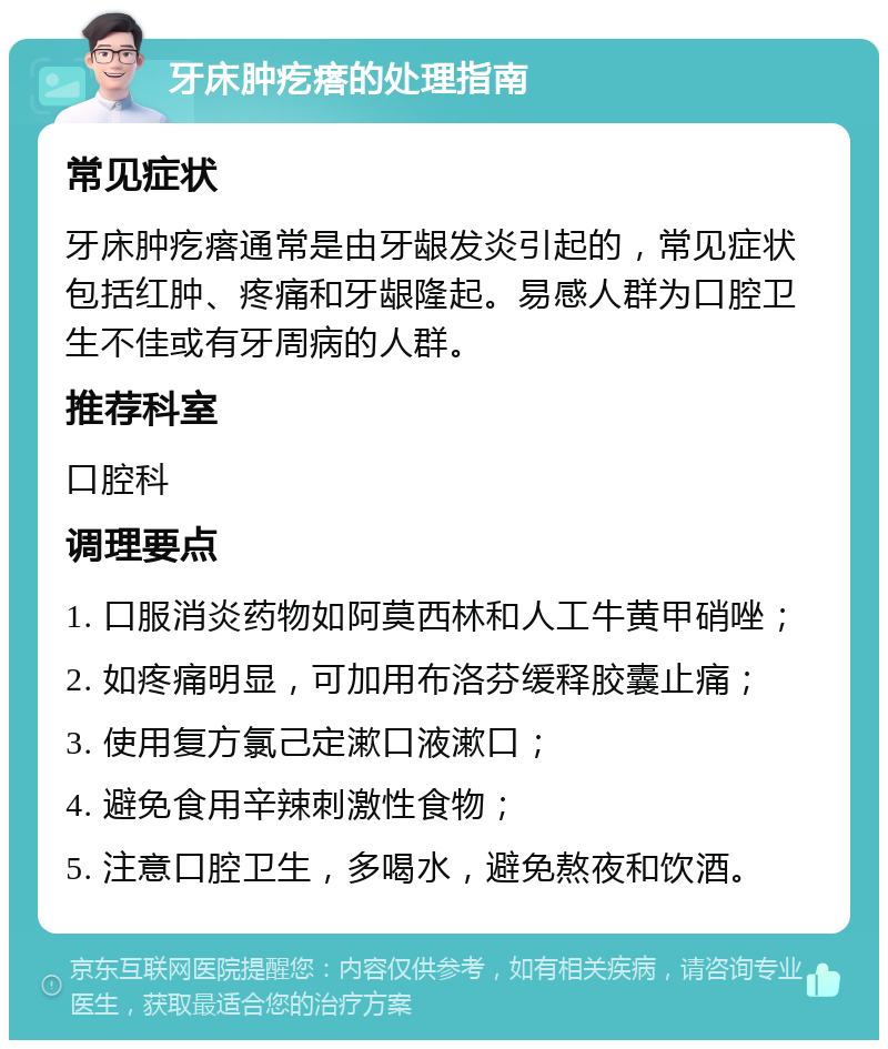 牙床肿疙瘩的处理指南 常见症状 牙床肿疙瘩通常是由牙龈发炎引起的，常见症状包括红肿、疼痛和牙龈隆起。易感人群为口腔卫生不佳或有牙周病的人群。 推荐科室 口腔科 调理要点 1. 口服消炎药物如阿莫西林和人工牛黄甲硝唑； 2. 如疼痛明显，可加用布洛芬缓释胶囊止痛； 3. 使用复方氯己定漱口液漱口； 4. 避免食用辛辣刺激性食物； 5. 注意口腔卫生，多喝水，避免熬夜和饮酒。