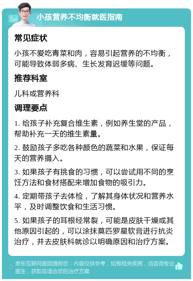 小孩营养不均衡就医指南 常见症状 小孩不爱吃青菜和肉，容易引起营养的不均衡，可能导致体弱多病、生长发育迟缓等问题。 推荐科室 儿科或营养科 调理要点 1. 给孩子补充复合维生素，例如养生堂的产品，帮助补充一天的维生素量。 2. 鼓励孩子多吃各种颜色的蔬菜和水果，保证每天的营养摄入。 3. 如果孩子有挑食的习惯，可以尝试用不同的烹饪方法和食材搭配来增加食物的吸引力。 4. 定期带孩子去体检，了解其身体状况和营养水平，及时调整饮食和生活习惯。 5. 如果孩子的耳根经常裂，可能是皮肤干燥或其他原因引起的，可以涂抹莫匹罗星软膏进行抗炎治疗，并去皮肤科就诊以明确原因和治疗方案。